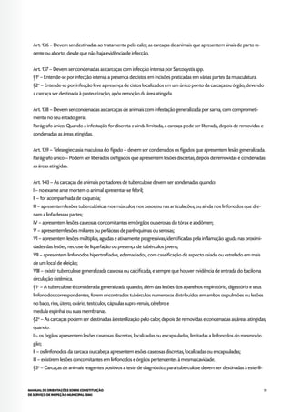59MANUAL DE ORIENTAÇÕES SOBRE CONSTITUIÇÃO
DE SERVIÇO DE INSPEÇÃO MUNICIPAL (SIM)
Art. 136 – Devem ser destinadas ao tratamento pelo calor, as carcaças de animais que apresentem sinais de parto re-
cente ou aborto, desde que não haja evidência de infecção.
Art. 137 – Devem ser condenadas as carcaças com infecção intensa por Sarcocystis spp.
§1o
– Entende-se por infecção intensa a presença de cistos em incisões praticadas em várias partes da musculatura.
§2o
– Entende-se por infecção leve a presença de cistos localizados em um único ponto da carcaça ou órgão, devendo
a carcaça ser destinada à pasteurização, após remoção da área atingida.
Art. 138 – Devem ser condenadas as carcaças de animais com infestação generalizada por sarna, com comprometi-
mento no seu estado geral.
Parágrafo único. Quando a infestação for discreta e ainda limitada, a carcaça pode ser liberada, depois de removidas e
condenadas as áreas atingidas.
Art. 139 – Teleangiectasia maculosa do fígado – devem ser condenados os fígados que apresentem lesão generalizada.
Parágrafo único – Podem ser liberados os fígados que apresentem lesões discretas, depois de removidas e condenadas
as áreas atingidas.
Art. 140 – As carcaças de animais portadores de tuberculose devem ser condenadas quando:
I – no exame ante mortem o animal apresentar-se febril;
II – for acompanhada de caquexia;
III – apresentem lesões tuberculósicas nos músculos, nos ossos ou nas articulações, ou ainda nos linfonodos que dre-
nam a linfa dessas partes;
IV – apresentem lesões caseosas concomitantes em órgãos ou serosas do tórax e abdômen;
V – apresentem lesões miliares ou perláceas de parênquimas ou serosas;
VI – apresentem lesões múltiplas, agudas e ativamente progressivas, identificadas pela inflamação aguda nas proximi-
dades das lesões, necrose de liquefação ou presença de tubérculos jovens;
VII – apresentem linfonodos hipertrofiados, edemaciados, com caseificação de aspecto raiado ou estrelado em mais
de um local de eleição;
VIII – existir tuberculose generalizada caseosa ou calcificada, e sempre que houver evidência de entrada do bacilo na
circulação sistêmica.
§1o
– A tuberculose é considerada generalizada quando, além das lesões dos aparelhos respiratório, digestório e seus
linfonodos correspondentes, forem encontrados tubérculos numerosos distribuídos em ambos os pulmões ou lesões
no baço, rins, útero, ovário, testículos, cápsulas supra-renais, cérebro e
medula espinhal ou suas membranas.
§2o
– As carcaças podem ser destinadas à esterilização pelo calor, depois de removidas e condenadas as áreas atingidas,
quando:
I – os órgãos apresentem lesões caseosas discretas, localizadas ou encapsuladas, limitadas a linfonodos do mesmo ór-
gão;
II – os linfonodos da carcaça ou cabeça apresentem lesões caseosas discretas, localizadas ou encapsuladas;
III – existirem lesões concomitantes em linfonodos e órgãos pertencentes à mesma cavidade.
§3o
– Carcaças de animais reagentes positivos a teste de diagnóstico para tuberculose devem ser destinadas à esterili-
 