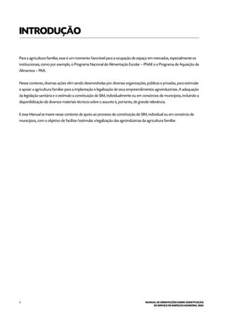 6 MANUAL DE ORIENTAÇÕES SOBRE CONSTITUIÇÃO
DE SERVIÇO DE INSPEÇÃO MUNICIPAL (SIM)
INTRODUÇÃO
Para a agricultura familiar, esse é um momento favorável para a ocupação de espaço em mercados, especialmente os
institucionais, como por exemplo, o Programa Nacional de Alimentação Escolar – PNAE e o Programa de Aquisição de
Alimentos – PAA.
Nesse contexto, diversas ações vêm sendo desenvolvidas por diversas organizações, públicas e privadas, para estimular
e apoiar a agricultura familiar para a implantação e legalização de seus empreendimentos agroindustriais. A adequação
da legislação sanitária e o estímulo a constituição de SIM, individualmente ou em consórcios de municípios, incluindo a
disponibilização de diversos materiais técnicos sobre o assunto é, portanto, de grande relevância.
E esse Manual se insere nesse contexto de apoio ao processo de constituição de SIM, individual ou em consórcio de
municípios, com o objetivo de facilitar/estimular a legalização das agroindústrias da agricultura familiar.
 