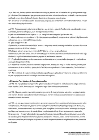 60 MANUAL DE ORIENTAÇÕES SOBRE CONSTITUIÇÃO
DE SERVIÇO DE INSPEÇÃO MUNICIPAL (SIM)
zação pelo calor, desde que não se enquadrem nas condições previstas nos incisos I a VIII do caput do presente artigo.
§4o
– Pode ser liberada a carcaça que apresente apenas uma lesão tuberculósica discreta, localizada e completamente
calcificada em um único órgão ou linfonodo, depois de condenadas as áreas atingidas.
§5o
– Devem ser condenadas as partes das carcaças ou órgãos que se contaminem com material tuberculoso, por con-
tato acidental de qualquer natureza.
Art. 141 – Nos casos de aproveitamento condicional a que se refere o presente Regulamento, os produtos devem ser
submetidos, a critério da Inspeção, a um dos seguintes tratamentos:
I – pelo frio em temperatura não superior a -10o
C (dez graus Celsius negativos) por 10 (dez) dias;
II – salga em salmoura com no mínimo 24o
Be (vinte e quatro graus Baumé), em peças de no máximo 2,5kg (dois e meio
quilogramas), por no mínimo 21 (vinte e um) dias;
III – pelo calor, por meio de:
a) pasteurização em temperatura de 76,6o
C (setenta e seis graus e seis décimos de graus Celsius) no centro térmico da
peça, por no mínimo 30 (trinta) minutos;
b) fusão pelo calor em temperatura mínima de 121o
C (cento e vinte e um graus Celsius);
c) esterilização pelo calor úmido, com um valor de F0 igual ou maior que 3 (três) ou a redução de 12 (doze) ciclos loga-
rítmicos (12 log10) de Clostridium botulinum, seguido de resfriamento imediato.
§1o
– A aplicação de qualquer um dos tratamentos condicionais anteriormente citados deve garantir a inativação ou
destruição do agente envolvido.
§2o
– Podem ser utilizados processos diferentes dos propostos, desde que se atinja ao final as mesmas garantias, com
embasamento técnico-científico e aprovação do DIPOA ou seu equivalente do Suasa nos estados, Distrito Federal e
municípios.
§3o
– Na inexistência de equipamento ou instalações específicas para aplicação do tratamento condicional determina-
do pela Inspeção, deve ser adotado sempre um critério mais rigoroso.
1.d- Inspeção Post Mortem de Aves e Lagomorfos
Art. 142 – Na inspeção de aves e lagomorfos aplicam-se os dispositivos cabíveis estabelecidos nos artigos anteriores
sobre aspectos Gerais, além dos que se consignam a seguir e em normas complementares.
Art. 143 – Quando os países importadores exigirem a presença de vísceras torácicas aderentes à carcaça, a inspeção
ante mortem deve ser executada individualmente e a post mortem limitada aos caracteres externos das carcaças e
exame das vísceras abdominais.
Art. 144 – As aves que, no exame post mortem, apresentem lesões ou forem suspeitas de tuberculose, pseudo-tuber-
culose, leucoses, influenza aviária, doença de Newcastle, bronquite infecciosa, hepatite por corpúsculo de inclusão,
cólera aviária, doença de Gumboro, septicemia em geral, aspergilose, candidiase, síndromes hemorrágicas, erisipela,
estafilococose, listeriose, doença de Marek, diátese exsudativa e clamidiose devem ser totalmente condenadas.
Parágrafo único – Aves portadoras de laringotraqueíte infecciosa, criptosporidiose, tifose aviária, pulorose, paratifo-
se, coccidiose, ente ohepatite, histomoniase, espiroquetose, coriza infecciosa, bouba aviária, micoplasmose, sinovite
infecciosa quando em período agudo ou quando os animais estejam em estado de magreza pronunciada, devem ser
condenadas.
 