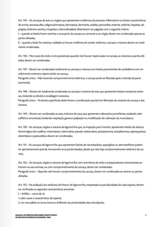61MANUAL DE ORIENTAÇÕES SOBRE CONSTITUIÇÃO
DE SERVIÇO DE INSPEÇÃO MUNICIPAL (SIM)
Art. 145 – As carcaças de aves ou órgãos que apresentem evidências de processo inflamatório ou lesões características
de artrite, aerossaculite, coligranulomatose, dermatose, dermatite, celulite, pericardite, enterite, ooforite, hepatite, sal-
pingite, síndrome ascítica, miopatias e discondroplasia tibial devem ser julgadas com o seguinte critério:
I – quando as lesões forem restritas a uma parte da carcaça ou somente a um órgão devem ser condenadas apenas as
partes afetadas;
II – quando a lesão for extensa, múltipla ou houver evidência de caráter sistêmico, carcaças e vísceras devem ser total-
mente condenadas.
Art. 146 – Nos casos de endo e ecto parasitoses quando não houver repercussão na carcaça, as vísceras ou partes afe-
tadas devem ser condenadas.
Art. 147 – Devem ser condenadas totalmente as carcaças e vísceras com lesões provenientes de canibalismo com en-
volvimento extensivo repercutindo na carcaça.
Parágrafo único – Não havendo comprometimento sistêmico, a carcaça pode ser liberada após a retirada da parte
acometida.
Art. 148 – Devem ser totalmente condenadas as carcaças e vísceras de aves que apresentem lesões mecânicas exten-
sas, incluindo as devido à escaldagem excessiva.
Parágrafo único – As lesões superficiais determinam a condenação parcial com liberação do restante da carcaça e das
vísceras.
Art. 149 – Devem ser condenadas as aves, inclusive de caça, que apresentem alterações putrefativas, exalando odor
sulfídrico-amoniacal, revelando crepitação gasosa à palpação ou modificação de coloração da musculatura.
Art. 150 – As carcaças, órgãos e vísceras de lagomorfos que, na inspeção post mortem, apresentem lesões de doença
hemorrágica dos coelhos, mixomatose, tuberculose, pseudo-tuberculose, piosepticemia, toxoplasmose, espiroquetose,
clostridiose e pasteurelose devem ser condenadas.
Art. 151 – As carcaças de lagomorfos que apresentem lesões de necrobacilose, aspergilose ou dermatofitose podem
ter aproveitamento parcial, removendo-se as partes lesadas, desde que não haja comprometimento sistêmico da car-
caça.
Art. 152 – As carcaças, órgãos e vísceras de lagomorfos com ocorrência de endo e ectoparasitoses transmissíveis ao
homem ou aos animais, ou com comprometimento da carcaça, devem ser condenadas.
Parágrafo único – Quando não houver comprometimento da carcaça, devem ser condenadas as vísceras ou partes
afetadas.
Art. 153 – Na avaliação dos atributos de frescor de lagomorfos, respeitadas as peculiaridades de cada espécie, devem
ser verificadas as seguintes características sensoriais:
I – Anfíbio – carne de rã:
1. odor suave e característico da espécie;
2. cor rosa pálida na carne, branca e brilhante nas proximidades das articulações;
 