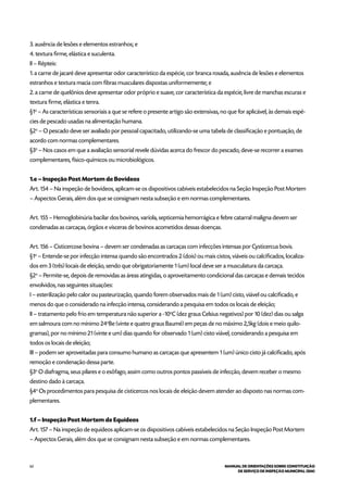62 MANUAL DE ORIENTAÇÕES SOBRE CONSTITUIÇÃO
DE SERVIÇO DE INSPEÇÃO MUNICIPAL (SIM)
3. ausência de lesões e elementos estranhos; e
4. textura firme, elástica e suculenta.
II – Répteis:
1. a carne de jacaré deve apresentar odor característico da espécie, cor branca rosada, ausência de lesões e elementos
estranhos e textura macia com fibras musculares dispostas uniformemente; e
2. a carne de quelônios deve apresentar odor próprio e suave, cor característica da espécie, livre de manchas escuras e
textura firme, elástica e tenra.
§1o
– As características sensoriais a que se refere o presente artigo são extensivas, no que for aplicável, às demais espé-
cies de pescado usadas na alimentação humana.
§2o
– O pescado deve ser avaliado por pessoal capacitado, utilizando-se uma tabela de classificação e pontuação, de
acordo com normas complementares.
§3o
– Nos casos em que a avaliação sensorial revele dúvidas acerca do frescor do pescado, deve-se recorrer a exames
complementares, físico-químicos ou microbiológicos.
1.e – Inspeção Post Mortem de Bovídeos
Art. 154 – Na inspeção de bovídeos, aplicam-se os dispositivos cabíveis estabelecidos na Seção Inspeção Post Mortem
– Aspectos Gerais, além dos que se consignam nesta subseção e em normas complementares.
Art. 155 – Hemoglobinúria bacilar dos bovinos, varíola, septicemia hemorrágica e febre catarral maligna devem ser
condenadas as carcaças, órgãos e vísceras de bovinos acometidos dessas doenças.
Art. 156 – Cisticercose bovina – devem ser condenadas as carcaças com infecções intensas por Cysticercus bovis.
§1o
– Entende-se por infecção intensa quando são encontrados 2 (dois) ou mais cistos, viáveis ou calcificados, localiza-
dos em 3 (três) locais de eleição, sendo que obrigatoriamente 1 (um) local deve ser a musculatura da carcaça.
§2o
– Permite-se, depois de removidas as áreas atingidas, o aproveitamento condicional das carcaças e demais tecidos
envolvidos, nas seguintes situações:
I – esterilização pelo calor ou pasteurização, quando forem observados mais de 1 (um) cisto, viável ou calcificado, e
menos do que o considerado na infecção intensa, considerando a pesquisa em todos os locais de eleição;
II – tratamento pelo frio em temperatura não superior a -10o
C (dez graus Celsius negativos) por 10 (dez) dias ou salga
em salmoura com no mínimo 24o
Be (vinte e quatro graus Baumé) em peças de no máximo 2,5kg (dois e meio quilo-
gramas), por no mínimo 21 (vinte e um) dias quando for observado 1 (um) cisto viável, considerando a pesquisa em
todos os locais de eleição;
III – podem ser aproveitadas para consumo humano as carcaças que apresentem 1 (um) único cisto já calcificado, após
remoção e condenação dessa parte.
§3o
O diafragma, seus pilares e o esôfago, assim como outros pontos passíveis de infecção, devem receber o mesmo
destino dado à carcaça.
§4o
Os procedimentos para pesquisa de cisticercos nos locais de eleição devem atender ao disposto nas normas com-
plementares.
1.f – Inspeção Post Mortem de Equídeos
Art. 157 – Na inspeção de equídeos aplicam-se os dispositivos cabíveis estabelecidos na Seção Inspeção Post Mortem
– Aspectos Gerais, além dos que se consignam nesta subseção e em normas complementares.
 