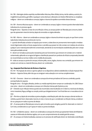 63MANUAL DE ORIENTAÇÕES SOBRE CONSTITUIÇÃO
DE SERVIÇO DE INSPEÇÃO MUNICIPAL (SIM)
Art. 158 – Meningite cérebro-espinhal, encefalomielite infecciosa, febre tifóide, durina, mal de cadeiras, azotúria, he-
moglobinúria paroxística, garrotilho e quaisquer outras doenças e alterações com lesões inflamatórias ou neoplasias
malignas – devem ser condenadas as carcaças, órgãos e vísceras de equídeos acometidos dessas doenças.
Art. 159 – Anemia infecciosa equina – devem ser condenadas as carcaças, órgãos e vísceras quando observadas lesões
indicativas de um processo agudo.
Parágrafo único – Quando se tratar de uma infecção crônica, as carcaças podem ser liberadas para consumo, desde
que não apresentem sinais de icterícia, depois de removidos os órgãos alterados.
Art. 160 – Mormo – devem ser condenadas as carcaças, órgãos e vísceras de animais nos quais, em que forem consta-
tadas lesões indicativas da ocorrência de mormo.
I – quando identificadas as lesões na inspeção post mortem, o abate deve ser prontamente interrompido e imediata-
mente higienizados todos os locais, equipamentos e utensílios que possam ter tido contato com resíduos do animal ou
qualquer outro material potencialmente contaminado, atendendo às recomendações estabelecidas pelo setor compe-
tente pela sanidade animal;
II – devem ser tomadas as precauções necessárias junto aos funcionários que entraram em contato com o material
contaminado, aplicando-se as regras de higiene e desinfecção pessoal com produtos de eficácia comprovada, devendo
ser encaminhados ao serviço médico como medida de precaução;
III – todas as carcaças ou partes de carcaças, inclusive peles, cascos, órgãos, vísceras e seu conteúdo, que entraram em
contato com animais ou material infeccioso, devem ser condenados.
1.g – Inspeção Post Mortem de Ovinos e Caprinos
Art. 161 – Na inspeção de ovinos e caprinos aplicam-se os dispositivos cabíveis estabelecidos na Seção Inspeção Post
Mortem – Aspectos Gerais, além dos que se consignam nesta subseção e em normas complementares.
Art. 162 – Cenurose – devem ser condenadas as carcaças de animais portadores de Coenurus cerebralis, quando
acompanhadas de caquexia.
Parágrafo único – Os órgãos afetados, cérebro ou medula espinhal, devem sempre ser condenados. Art. 200. Cisticer-
cose ovina – devem ser condenadas as carcaças com infecções intensas pelo Cysticercus ovis.
§1o
– Entende-se por infecção intensa quando são encontrados cistos localizados em 2 (dois) ou mais locais de eleição,
como masseteres, língua, esôfago ou coração, sendo que obrigatoriamente 1 (um) local deve ser a musculatura da car-
caça.
§2o
– Permite-se, depois de removidas as partes atingidas, a esterilização pelo calor das carcaças e demais tecidos en-
volvidos, quando forem observados mais de um cisto e menos do que o considerado na infecção intensa, consideran-
do-se a pesquisa em todos os pontos de eleição.
§3o
– A carcaça pode ser liberada para consumo após removida a parte atingida, quando for observado no máximo 1
(um) cisto, considerando-se a peo
squisa em todos os pontos de eleição.
Art. 163 – Linfadenite caseosa – devem ser condenadas as carcaças de animais que apresentem lesões de linfadenite
caseosa em linfonodos de distintas regiões, com ou sem comprometimento do estado geral da carcaça.
§1o
– As carcaças com lesões localizadas, caseosas ou em processo de calcificação devem ser destinadas à esterilização
 