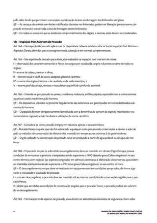 64 MANUAL DE ORIENTAÇÕES SOBRE CONSTITUIÇÃO
DE SERVIÇO DE INSPEÇÃO MUNICIPAL (SIM)
pelo calor, desde que permitam a remoção e condenação da área de drenagem dos linfonodos atingidos.
§2o
– As carcaças de animais com lesões calcificadas discretas nos linfonodos podem ser liberadas para consumo, de-
pois de removida e condenada a área de drenagem destes linfonodos.
§3o
– Em todos os casos em que se evidencie comprometimento dos órgãos e vísceras, estes devem ser condenados.
1.h – Inspeção Post Mortem de Pescado
Art. 164 – Na inspeção de pescado aplicam-se os dispositivos cabíveis estabelecidos na Seção Inspeção Post Mortem –
Aspectos Gerais, além dos que se consignam nesta subseção e em normas complementares.
Art. 165 – Nas espécies de pescado para abate, são realizados na inspeção post mortem de rotina:
I – observação dos caracteres sensoriais e físicos do sangue por ocasião da sangria e durante o exame de todos os
órgãos;
II – exame de cabeça, narinas e olhos;
III – exames visual e táctil do casco, carapaça, plastrão e pontes;
IV – exame dos órgãos internos e da cavidade onde estão inseridos; e
V – exame geral da carcaça, serosas e musculatura superficial e profunda acessível.
Art. 166 – Entende-se por pescado os peixes, crustáceos, moluscos, anfíbios, répteis, equinodermos e outros animais
aquáticos usados na alimentação humana.
§1o
– Os dispositivos previstos no presente Regulamento são extensivos aos gastrópodes terrestres destinados à ali-
mentação humana.
§2o
– O pescado deve ser obrigatoriamente identificado com a denominação comum da espécie, respeitando-se a
nomenclatura regional, sendo facultada a utilização do nome cientifico.
Art. 167 – Considera-se como pescado íntegro, em natureza, apenas o pescado fresco.
§1o
– Pescado fresco é aquele que não foi submetido a qualquer outro processo de conservação, a não ser a ação do
gelo ou métodos de conservação de efeito similar, mantido em temperaturas próximas à do gelo fundente.
§2o
– O gelo utilizado na conservação do pescado deve ser produzido a partir de água potável ou de água do mar
limpa.
Art. 168 – O pescado, depois de submetido ao congelamento, deve ser mantido em câmara frigorífica que possua
condições de armazenar o produto a temperaturas não superiores a -18o
C (dezoito graus Celsius negativos) no seu
centro térmico, com exceção das espécies congeladas em salmoura destinadas à elaboração de conservas, que podem
ser mantidas a temperaturas não superiores a -9o
C (nove graus Celsius negativos) no seu centro térmico.
§1o
– O descongelamento sempre deve ser realizado em equipamentos e em condições apropriados, de forma a ga-
rantir a inocuidade e qualidade do pescado.
I – uma vez descongelado, o pescado deve ser mantido sob as mesmas condições de conservação exigidas para o pes-
cado fresco;
II – desde que atendidas as condições de conservação exigidas para o pescado fresco, o pescado poderá ser submeti-
do ao recongelamento.
Art. 169 – No transporte de espécies de pescado vivas devem ser atendidos os conceitos de segurança e bem-estar
 