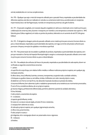 65MANUAL DE ORIENTAÇÕES SOBRE CONSTITUIÇÃO
DE SERVIÇO DE INSPEÇÃO MUNICIPAL (SIM)
animal, estabelecidos em normas complementares.
Art. 170 – Qualquer que seja o meio de transporte utilizado para o pescado fresco, respeitadas as peculiaridades das
diferentes espécies, este deve ser realizado em veículos ou contentores isotérmicos, acondicionado em recipientes
impermeáveis, lisos e de fácil higienização, mantido em temperaturas próximas à do gelo fundente.
Art. 171 – O pescado congelado, com exceção daquele congelado em salmoura e destinado como matéria-prima para
a elaboração de conservas, deve, durante o transporte, ser mantido a uma temperatura constante não superior a -18o
C
(dezoito graus Celsius negativos), em todos os pontos do produto, tolerando-se um aumento de até 3o
C (três graus
Celsius).
Art. 172 – É obrigatória a lavagem prévia do pescado utilizado como matéria-prima para consumo humano direto ou
para a industrialização, respeitadas as particularidades das espécies, com água corrente sob pressão suficiente para
promover a limpeza, remoção de sujidades e microbiota superficial.
Art. 173 – Para preservação da inocuidade e qualidade do produto, respeitadas as particularidades das espécies, sem-
pre que necessário o Serviço de Inspeção Municipal exigirá a sangria e a evisceração do pescado utilizado como maté-
ria-prima para consumo humano direto ou para a industrialização.
Art. 174 – Na avaliação dos atributos de frescor do pescado, respeitadas as peculiaridades de cada espécie, devem ser
verificadas as seguintes características sensoriais:
I – peixes:
a) superfície do corpo limpa, com relativo brilho metálico e reflexos multicores próprios à espécie, sem qualquer pig-
mentação estranha;
b) olhos claros, vivos, brilhantes, luzentes, convexos, transparentes, ocupando toda a cavidade orbitária;
c) brânquias ou guelras róseas ou vermelhas, úmidas e brilhantes com odor natural, próprio e suave;
d) abdômen com forma normal, firme, não deixando impressão duradoura à pressão dos dedos;
e) escamas brilhantes, bem aderentes à pele e nadadeiras apresentando certa resistência aos movimentos provocados;
f) carne firme, consistência elástica, de cor própria à espécie;
g) vísceras íntegras, perfeitamente diferenciadas, peritônio aderente à parede da cavidade celomática;
h) ânus fechado;
i) odor próprio, característico da espécie.
II – crustáceos:
a) aspecto geral brilhante, úmido;
b) corpo em curvatura natural, rígida, artículos firmes e resistentes;
c) carapaça bem aderente ao corpo;
d) coloração própria à espécie, sem qualquer pigmentação estranha;
e) olhos vivos, proeminentes;
f) odor próprio e suave; e
g) as lagostas, siris e caranguejos devem ser preservados vivos e vigorosos.
III – moluscos:
a) bivalves:
 