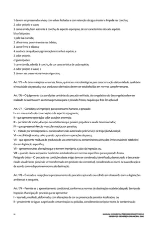 66 MANUAL DE ORIENTAÇÕES SOBRE CONSTITUIÇÃO
DE SERVIÇO DE INSPEÇÃO MUNICIPAL (SIM)
1. devem ser preservados vivos, com valvas fechadas e com retenção de água incolor e límpida nas conchas;
2. odor próprio e suave;
3. carne úmida, bem aderente à concha, de aspecto esponjoso, de cor característica de cada espécie.
b) cefalópodes:
1. pele lisa e úmida;
2. olhos vivos, proeminentes nas órbitas;
3. carne firme e elástica;
4. ausência de qualquer pigmentação estranha à espécie; e
5. odor próprio.
c) gastrópodes:
1. carne úmida, aderida à concha, de cor característica de cada espécie;
2. odor próprio e suave; e
3. devem ser preservados vivos e vigorosos;
Art. 175 – As determinações sensoriais, físicas, químicas e microbiológicas para caracterização da identidade, qualidade
e inocuidade do pescado, seus produtos e derivados devem ser estabelecidas em normas complementares.
Art. 176 – O julgamento das condições sanitárias do pescado resfriado, do congelado e do descongelado deve ser
realizado de acordo com as normas previstas para o pescado fresco, naquilo que lhes for aplicável.
Art. 177 – Considera-se impróprio para o consumo humano, o pescado:
I – em mau estado de conservação e de aspecto repugnante;
II – que apresente coloração, odor ou sabor anormais;
III – portador de lesões, doenças ou substâncias que possam prejudicar a saúde do consumidor;
IV – que apresente infecção muscular maciça por parasitas;
V – tratado por antissépticos ou conservadores não autorizado pelo Serviço de Inspeção Municipal;
VI – recolhido já morto, salvo quando capturado em operações de pesca;
VII – que apresente resíduos de produtos de uso veterinário ou contaminantes acima dos limites máximos estabeleci-
dos em legislação específica;
VII – apresente outras alterações que o tornem impróprio, a juízo da inspeção; ou,
VIII – quando não se enquadrar nos limites estabelecidos em normas específicas para o pescado fresco.
Parágrafo único – O pescado nas condições deste artigo deve ser condenado, identificado, desnaturado e descaracte-
rizado visualmente, podendo ser transformado em produto não comestível, considerando os riscos de sua utilização e
de acordo com o disposto em norma de destinação.
Art. 178 – É vedado a recepção e o processamento do pescado capturado ou colhido em desacordo com as legislações
ambientais e pesqueira.
Art. 179 – Permite-se o aproveitamento condicional, conforme as normas de destinação estabelecidas pelo Serviço de
Inspeção Municipal, do pescado que se apresentar:
I – injuriado, mutilado, deformado, com alterações de cor ou presença de parasitos localizados; ou
II – proveniente de águas suspeitas de contaminação ou poluídas, considerando os tipos e níveis de contaminação
 