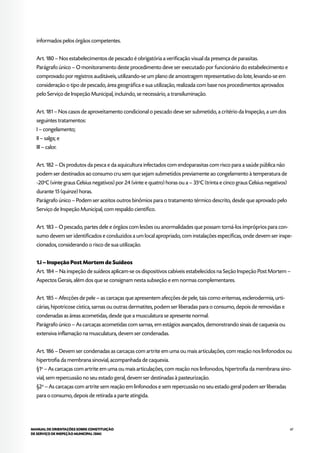 67MANUAL DE ORIENTAÇÕES SOBRE CONSTITUIÇÃO
DE SERVIÇO DE INSPEÇÃO MUNICIPAL (SIM)
informados pelos órgãos competentes.
Art. 180 – Nos estabelecimentos de pescado é obrigatória a verificação visual da presença de parasitas.
Parágrafo único – O monitoramento deste procedimento deve ser executado por funcionário do estabelecimento e
comprovado por registros auditáveis, utilizando-se um plano de amostragem representativo do lote, levando-se em
consideração o tipo de pescado, área geográfica e sua utilização, realizada com base nos procedimentos aprovados
pelo Serviço de Inspeção Municipal, incluindo, se necessário, a transiluminação.
Art. 181 – Nos casos de aproveitamento condicional o pescado deve ser submetido, a critério da Inspeção, a um dos
seguintes tratamentos:
I – congelamento;
II – salga; e
III – calor.
Art. 182 – Os produtos da pesca e da aquicultura infectados com endoparasitas com risco para a saúde pública não
podem ser destinados ao consumo cru sem que sejam submetidos previamente ao congelamento à temperatura de
-20o
C (vinte graus Celsius negativos) por 24 (vinte e quatro) horas ou a – 35o
C (trinta e cinco graus Celsius negativos)
durante 15 (quinze) horas.
Parágrafo único – Podem ser aceitos outros binômios para o tratamento térmico descrito, desde que aprovado pelo
Serviço de Inspeção Municipal, com respaldo científico.
Art. 183 – O pescado, partes dele e órgãos com lesões ou anormalidades que possam torná-los impróprios para con-
sumo devem ser identificados e conduzidos a um local apropriado, com instalações específicas, onde devem ser inspe-
cionados, considerando o risco de sua utilização.
1.i – Inspeção Post Mortem de Suídeos
Art. 184 – Na inspeção de suídeos aplicam-se os dispositivos cabíveis estabelecidos na Seção Inspeção Post Mortem –
Aspectos Gerais, além dos que se consignam nesta subseção e em normas complementares.
Art. 185 – Afecções de pele – as carcaças que apresentem afecções de pele, tais como eritemas, esclerodermia, urti-
cárias, hipotricose cística, sarnas ou outras dermatites, podem ser liberadas para o consumo, depois de removidas e
condenadas as áreas acometidas, desde que a musculatura se apresente normal.
Parágrafo único – As carcaças acometidas com sarnas, em estágios avançados, demonstrando sinais de caquexia ou
extensiva inflamação na musculatura, devem ser condenadas.
Art. 186 – Devem ser condenadas as carcaças com artrite em uma ou mais articulações, com reação nos linfonodos ou
hipertrofia da membrana sinovial, acompanhada de caquexia.
§1o
– As carcaças com artrite em uma ou mais articulações, com reação nos linfonodos, hipertrofia da membrana sino-
vial, sem repercussão no seu estado geral, devem ser destinadas à pasteurização.
§2o
– As carcaças com artrite sem reação em linfonodos e sem repercussão no seu estado geral podem ser liberadas
para o consumo, depois de retirada a parte atingida.
 