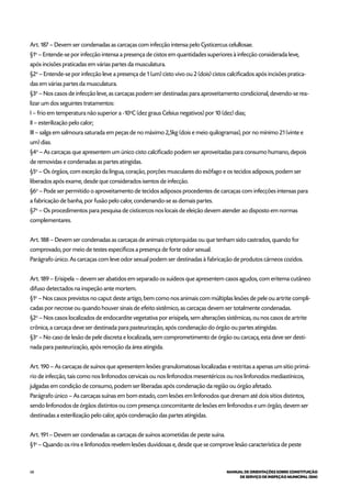 68 MANUAL DE ORIENTAÇÕES SOBRE CONSTITUIÇÃO
DE SERVIÇO DE INSPEÇÃO MUNICIPAL (SIM)
Art. 187 – Devem ser condenadas as carcaças com infecção intensa pelo Cysticercus celullosae.
§1o
– Entende-se por infecção intensa a presença de cistos em quantidades superiores à infecção considerada leve,
após incisões praticadas em várias partes da musculatura.
§2o
– Entende-se por infecção leve a presença de 1 (um) cisto vivo ou 2 (dois) cistos calcificados após incisões pratica-
das em várias partes da musculatura.
§3o
– Nos casos de infecção leve, as carcaças podem ser destinadas para aproveitamento condicional, devendo-se rea-
lizar um dos seguintes tratamentos:
I – frio em temperatura não superior a -10o
C (dez graus Celsius negativos) por 10 (dez) dias;
II – esterilização pelo calor;
III – salga em salmoura saturada em peças de no máximo 2,5kg (dois e meio quilogramas), por no mínimo 21 (vinte e
um) dias.
§4o
– As carcaças que apresentem um único cisto calcificado podem ser aproveitadas para consumo humano, depois
de removidas e condenadas as partes atingidas.
§5o
– Os órgãos, com exceção da língua, coração, porções musculares do esôfago e os tecidos adiposos, podem ser
liberados após exame, desde que considerados isentos de infecção.
§6o
– Pode ser permitido o aproveitamento de tecidos adiposos procedentes de carcaças com infecções intensas para
a fabricação de banha, por fusão pelo calor, condenando-se as demais partes.
§7o
– Os procedimentos para pesquisa de cisticercos nos locais de eleição devem atender ao disposto em normas
complementares.
Art. 188 – Devem ser condenadas as carcaças de animais criptorquidas ou que tenham sido castrados, quando for
comprovado, por meio de testes específicos a presença de forte odor sexual.
Parágrafo único. As carcaças com leve odor sexual podem ser destinadas à fabricação de produtos cárneos cozidos.
Art. 189 – Erisipela – devem ser abatidos em separado os suídeos que apresentem casos agudos, com eritema cutâneo
difuso detectados na inspeção ante mortem.
§1o
– Nos casos previstos no caput deste artigo, bem como nos animais com múltiplas lesões de pele ou artrite compli-
cadas por necrose ou quando houver sinais de efeito sistêmico, as carcaças devem ser totalmente condenadas.
§2o
– Nos casos localizados de endocardite vegetativa por erisipela, sem alterações sistêmicas, ou nos casos de artrite
crônica, a carcaça deve ser destinada para pasteurização, após condenação do órgão ou partes atingidas.
§3o
– No caso de lesão de pele discreta e localizada, sem comprometimento de órgão ou carcaça, esta deve ser desti-
nada para pasteurização, após remoção da área atingida.
Art. 190 – As carcaças de suínos que apresentem lesões granulomatosas localizadas e restritas a apenas um sítio primá-
rio de infecção, tais como nos linfonodos cervicais ou nos linfonodos mesentéricos ou nos linfonodos mediastínicos,
julgadas em condição de consumo, podem ser liberadas após condenação da região ou órgão afetado.
Parágrafo único – As carcaças suínas em bom estado, com lesões em linfonodos que drenam até dois sítios distintos,
sendo linfonodos de órgãos distintos ou com presença concomitante de lesões em linfonodos e um órgão, devem ser
destinadas a esterilização pelo calor, após condenação das partes atingidas.
Art. 191 – Devem ser condenadas as carcaças de suínos acometidas de peste suína.
§1o
– Quando os rins e linfonodos revelem lesões duvidosas e, desde que se comprove lesão característica de peste
 