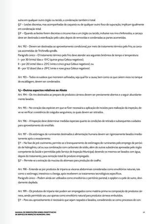 69MANUAL DE ORIENTAÇÕES SOBRE CONSTITUIÇÃO
DE SERVIÇO DE INSPEÇÃO MUNICIPAL (SIM)
suína em qualquer outro órgão ou tecido, a condenação também é total.
§2o
– Lesões discretas, mas acompanhadas de caquexia ou de qualquer outro foco de supuração, implicam igualmente
em condenação total.
§3o
– Quando as lesões forem discretas e circunscritas a um órgão ou tecido, inclusive nos rins e linfonodos, a carcaça
deve ser destinada à esterilização pelo calor, depois de removidas e condenadas as partes acometidas.
Art. 192 – Devem ser destinadas ao aproveitamento condicional, por meio de tratamento térmico pelo frio, as carca-
ças acometidas de Trichinella spirallis.
Parágrafo único – O tratamento térmico pelo frio deve atender aos seguintes binômios de tempo e temperatura:
I – por 30 (trinta) dias a -15o
C (quinze graus Celsius negativos);
II – por 20 (vinte) dias a -25o
C (vinte e cinco graus Celsius negativos); ou
III – por 12 (doze) dias a -29o
C (vinte e nove graus Celsius negativos).
Art. 193 – Todos os suídeos que morrerem asfixiados, seja qual for a causa, bem como os que caírem vivos no tanque
de escaldagem, devem ser condenados.
1.j – Outros aspectos relativos ao Abate
Art. 194 – Os rins destinados ao preparo de produtos cárneos devem ser previamente abertos e a seguir abundante-
mente lavados.
Art. 195 – No coração das espécies em que se fizer necessária a aplicação de incisões para realização da inspeção, de-
ve-se verificar a existência de coágulos sanguíneos, os quais devem ser retirados.
Art. 196 – A Inspeção deve determinar medidas especiais quanto às condições de retirada e subsequentes cuidados
para aproveitamento do encéfalo.
Art. 197 – Os estômagos de ruminantes destinados à alimentação humana devem ser rigorosamente lavados imedia-
tamente após o esvaziamento.
§1o
– Na fase de pré-cozimento, permite-se o branqueamento de estômagos de ruminantes pelo emprego de peróxi-
do de hidrogênio, cal ou sua combinação com carbonato de sódio, além de outras substâncias aprovadas pelo órgão
competente da Saúde e permitidas pelo Serviço de Inspeção Municipal, devendo os mesmos ser lavados com água,
depois do tratamento, para remoção total do produto empregado.
§2o
– Permite-se a extração da mucosa do abomaso para produção de coalho.
Art. 198 – Entende-se por produtos de triparia as vísceras abdominais consideradas como envoltórios naturais, tais
como o estômago, intestinos e a bexiga, após receberem os tratamentos tecnológicos específicos.
Parágrafo único – Podem ainda ser utilizados como envoltórios o peritônio parietal, o epíplon e a pele de suíno, devi-
damente depilada.
Art. 199 – Os produtos de triparia não podem ser empregados como matéria-prima na composição de produtos cár-
neos, sendo permitido seu uso apenas como envoltório natural para produtos cárneos embutidos.
§1o
– Para seu aproveitamento é necessário que sejam raspados e lavados, considerando-se como processos de con-
 
