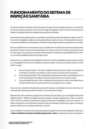 7MANUAL DE ORIENTAÇÕES SOBRE CONSTITUIÇÃO
DE SERVIÇO DE INSPEÇÃO MUNICIPAL (SIM)
FUNCIONAMENTODOSISTEMADE
INSPEÇÃOSANITÁRIA
Os sistemas brasileiros de inspeção sanitária de produtos de origem animal são regulamentados por um conjunto de
leis, decretos, resoluções, portarias e outros instrumentos legais. Essa legislação trata do funcionamento dos serviços de
inspeção e fiscalização sanitária dos estabelecimentos produtores de alimentos.
Essefuncionamentodainspeçãopodesercompreendidoemdoisdiferentessistemasdeinspeção,emvigêncianopaís.Tra-
ta-se, portanto, de legislação complexa, com participação de diversos órgãos e serviços e a não compreensão do funciona-
mento dessa diversidade de serviços pode gerar certa desinformação aos gestores públicos, especialmente nos municípios.
Até o ano de 2006 estava em funcionamento no país um modelo convencional de funcionamento da inspeção sanitária
de produtos de origem animal, de forma desarticulada entre os diversos serviços. Esse modelo convencional tem base
em vários órgãos e serviços de governo nas esferas federal, estadual e municipal, com responsabilidade, direta ou indire-
ta, no controle da qualidade dos alimentos de origem animal.
Existe, portanto, uma divisão de responsabilidades de cada serviço, definida pela legislação sanitária vigente de acordo
com a área geográfica onde serão comercializados os produtos de origem animal, isto é, municipal, estadual ou nacional,
conforme a seguir:
a)	 Serviço de Inspeção Federal – SIF: todos os estabelecimentos de produtos de origem animal registrados
no SIF podem comercializar seus produtos em todo o território nacional e até mesmo exportar;
b)	 Serviço de Inspeção Estadual – SIE: os estabelecimentos de produtos de origem animal registrados em um
serviço estadual podem comercializar seus produtos apenas dentro do seu respectivo estado;
c)	 Serviço de Inspeção Municipal – SIM: os estabelecimentos de produtos de origem animal registrados em
um SIM só podem vender seus produtos dentro da área geográfica do seu município.
Incluem-se nessa competência a fiscalização dos processos de produção e industrialização das carnes e derivados, ovos
e derivados, leite e derivados, pescados e derivados e mel e outros produtos apícolas.
Adicionalmente, cabe ao Ministério da Saúde, dentro do Sistema Único de Saúde, e por meio da Agência Nacional de
Vigilância Sanitária – ANVISA e da Vigilância Sanitária de estados e municípios, regulamentar e verificar o uso de adi-
tivos em alimentos, os limites de contaminantes em geral, os parâmetros microbiológicos máximos em alimentos e os
resíduos de agrotóxicos e de medicamentos veterinários, além da fiscalização dos alimentos de origem animal após o
processo produtivo, isto é, nas etapas de distribuição e consumo.
A partir de 2006 um novo sistema de inspeção para produtos de origem animal vem sendo implantado no Brasil, que é
o Sistema Unificado de Atenção à Sanidade Agropecuária – Suasa. A implantação do Suasa tem por objetivo
 
