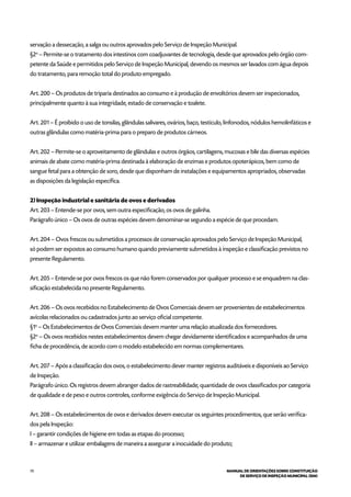 70 MANUAL DE ORIENTAÇÕES SOBRE CONSTITUIÇÃO
DE SERVIÇO DE INSPEÇÃO MUNICIPAL (SIM)
servação a dessecação, a salga ou outros aprovados pelo Serviço de Inspeção Municipal.
§2o
– Permite-se o tratamento dos intestinos com coadjuvantes de tecnologia, desde que aprovados pelo órgão com-
petente da Saúde e permitidos pelo Serviço de Inspeção Municipal, devendo os mesmos ser lavados com água depois
do tratamento, para remoção total do produto empregado.
Art. 200 – Os produtos de triparia destinados ao consumo e à produção de envoltórios devem ser inspecionados,
principalmente quanto à sua integridade, estado de conservação e toalete.
Art. 201 – É proibido o uso de tonsilas, glândulas salivares, ovários, baço, testículo, linfonodos, nódulos hemolinfáticos e
outras glândulas como matéria-prima para o preparo de produtos cárneos.
Art. 202 – Permite-se o aproveitamento de glândulas e outros órgãos, cartilagens, mucosas e bile das diversas espécies
animais de abate como matéria-prima destinada à elaboração de enzimas e produtos opoterápicos, bem como de
sangue fetal para a obtenção de soro, desde que disponham de instalações e equipamentos apropriados, observadas
as disposições da legislação específica.
2) Inspeção industrial e sanitária de ovos e derivados
Art. 203 – Entende-se por ovos, sem outra especificação, os ovos de galinha.
Parágrafo único – Os ovos de outras espécies devem denominar-se segundo a espécie de que procedam.
Art. 204 – Ovos frescos ou submetidos a processos de conservação aprovados pelo Serviço de Inspeção Municipal,
só podem ser expostos ao consumo humano quando previamente submetidos à inspeção e classificação previstos no
presente Regulamento.
Art. 205 – Entende-se por ovos frescos os que não forem conservados por qualquer processo e se enquadrem na clas-
sificação estabelecida no presente Regulamento.
Art. 206 – Os ovos recebidos no Estabelecimento de Ovos Comerciais devem ser provenientes de estabelecimentos
avícolas relacionados ou cadastrados junto ao serviço oficial competente.
§1o
– Os Estabelecimentos de Ovos Comerciais devem manter uma relação atualizada dos fornecedores.
§2o
– Os ovos recebidos nestes estabelecimentos devem chegar devidamente identificados e acompanhados de uma
ficha de procedência, de acordo com o modelo estabelecido em normas complementares.
Art. 207 – Após a classificação dos ovos, o estabelecimento dever manter registros auditáveis e disponíveis ao Serviço
de Inspeção.
Parágrafo único. Os registros devem abranger dados de rastreabilidade, quantidade de ovos classificados por categoria
de qualidade e de peso e outros controles, conforme exigência do Serviço de Inspeção Municipal.
Art. 208 – Os estabelecimentos de ovos e derivados devem executar os seguintes procedimentos, que serão verifica-
dos pela Inspeção:
I – garantir condições de higiene em todas as etapas do processo;
II – armazenar e utilizar embalagens de maneira a assegurar a inocuidade do produto;
 