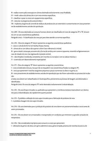 71MANUAL DE ORIENTAÇÕES SOBRE CONSTITUIÇÃO
DE SERVIÇO DE INSPEÇÃO MUNICIPAL (SIM)
III – realizar exame pela ovoscopia em câmara destinada exclusivamente a essa finalidade;
IV – medir a altura da câmara de ar com instrumentos específicos;
V – classificar e pesar os ovos com equipamentos específicos;
VI – executar os programas de autocontrole; e
VII – implantar programa de controle de resíduos de produtos de uso veterinário e contaminantes em ovos provenien-
tes de estabelecimentos avícolas de reprodução.
Art. 209 – Os ovos destinados ao consumo humano devem ser classificados em ovos de categorias “A” e “B”, de acor-
do com as suas características qualitativas.
Parágrafo único – A classificação dos ovos por peso deve atender as normas específicas.
Art. 210 – Ovos da categoria “A” devem apresentar as seguintes características qualitativas:
I – casca e cutícula de forma normal, lisa, limpas, intactas;
II – câmara de ar com altura não superior a 6mm (seis milímetros) e imóvel;
III – gema visível à ovoscopia, somente sob a forma de sombra, sem contorno aparente, movendo-se ligeiramente em
caso de rotação do ovo, mas regressando à posição central;
IV – clara límpida e translúcida, consistente, sem manchas ou turvação e com as calazas intactas; e
V – cicatrícula com desenvolvimento imperceptível.
Art. 211 – Ovos da categoria “B” devem apresentar as seguintes características:
I – ovos considerados inócuos, mas que não se enquadrem nas características fixadas na categoria “A”;
II – ovos que apresentem manchas sanguíneas pequenas e pouco numerosas na clara e na gema; ou
III – ovos provenientes de estabelecimentos avícolas de reprodução que não foram submetidos ao processo de incuba-
ção.
a) estes ovos devem ser reclassificados em local específico, previamente ao processo de lavagem, acondicionados e
identificados.
Parágrafo único. Os ovos da categoria “B” serão destinados exclusivamente à industrialização.
Art. 212 – Os ovos limpos trincados ou quebrados que apresentem a membrana testácea intacta devem ser destina-
dos para a industrialização, tão rapidamente quanto possível.
Art. 213 – É proibida a utilização de ovos sujos trincados para a fabricação de produtos de ovos.
I – é proibida a lavagem de ovos sujos trincados.
Art. 214 – Os ovos destinados para a produção de produtos de ovos devem ser previamente lavados e secos antes de
serem processados.
Art. 215 – Os ovos devem ser armazenados e transportados em condições que minimizem as grandes variações de
temperatura.
Art. 216 – São considerados impróprios para consumo os ovos que apresentem:
I – alterações da gema e da clara, com gema aderente à casca, gema rompida, presença de manchas escuras ou de
 