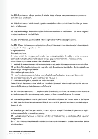 73MANUAL DE ORIENTAÇÕES SOBRE CONSTITUIÇÃO
DE SERVIÇO DE INSPEÇÃO MUNICIPAL (SIM)
Art. 222 – Entende-se por colostro o produto da ordenha obtido após o parto e enquanto estiverem presentes os
elementos que o caracterizam.
Art. 223 – Entende-se por leite de retenção o produto da ordenha obtido no período de 30 (trinta) dias que antece-
dem a parição prevista.
Art. 224 – Entende-se por leite individual o produto resultante da ordenha de uma só fêmea e, por leite de conjunto, o
resultante da mistura de leites individuais.
Art. 225 – Entende-se por gado leiteiro todo rebanho explorado com a finalidade de produzir leite.
Art. 226 – O gado leiteiro deve ser mantido sob controle veterinário, abrangendo os aspectos discriminados a seguir e
outros estabelecidos em legislação específica:
I – regime de criação;
II – manejo nutricional;
III – estado sanitário dos animais, especialmente das vacas em lactação, e adoção de medidas de caráter permanente
contra a tuberculose, brucelose, mastite e outras doenças que possam comprometer a inocuidade do leite;
IV – controle dos produtos de uso veterinário utilizados no rebanho;
V – qualidade da água destinada aos animais e da utilizada na higienização de instalações, equipamentos e utensílios;
VI – condições higiênicas dos equipamentos e utensílios, locais da ordenha, currais, estábulos e demais instalações que
tenham relação com a produção de leite;
VII – manejo e higiene da ordenha;
VIII – condições de saúde dos ordenhadores para realização de suas funções, com comprovação documental;
IX – exame do leite de conjunto e, se necessário, do leite individual; e
X – condições de refrigeração, conservação e transporte do leite.
Parágrafo único – É proibido ministrar substâncias estimulantes de qualquer natureza capazes de provocar aumento
da secreção Láctea com prejuízo da saúde animal e humana.
Art. 227 – Os diversos setores do ........... (Órgão municipal de agricultura), respeitando-se as suas competências, atuarão
em conjunto para verificar, sempre que necessário, a execução dos controles referidos no artigo anterior.
Art. 228 – O Serviço de Inspeção Municipal colaborará com o setor competente pela sanidade animal na execução de
um plano para controle e erradicação da tuberculose, da brucelose ou de quaisquer outras doenças dos animais pro-
dutores de leite.
Art. 229 – É obrigatória a obtenção de leite em condições higiênicas, abrangendo o manejo do gado leiteiro e os pro-
cedimentos de ordenha, conservação e transporte.
§1o
– Logo após a ordenha, manual ou mecânica, o leite deve ser filtrado por meio de utensílios específicos previamen-
te higienizados.
§2o
– O leite cru mantido na propriedade rural deve ser conservado sob temperatura e período definidos em normas
complementares.
 