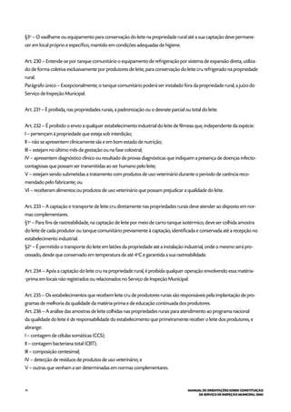 74 MANUAL DE ORIENTAÇÕES SOBRE CONSTITUIÇÃO
DE SERVIÇO DE INSPEÇÃO MUNICIPAL (SIM)
§3o
– O vasilhame ou equipamento para conservação do leite na propriedade rural até a sua captação deve permane-
cer em local próprio e específico, mantido em condições adequadas de higiene.
Art. 230 – Entende-se por tanque comunitário o equipamento de refrigeração por sistema de expansão direta, utiliza-
do de forma coletiva exclusivamente por produtores de leite, para conservação do leite cru refrigerado na propriedade
rural.
Parágrafo único – Excepcionalmente, o tanque comunitário poderá ser instalado fora da propriedade rural, a juízo do
Serviço de Inspeção Municipal.
Art. 231 – É proibida, nas propriedades rurais, a padronização ou o desnate parcial ou total do leite.
Art. 232 – É proibido o envio a qualquer estabelecimento industrial do leite de fêmeas que, independente da espécie:
I – pertençam à propriedade que esteja sob interdição;
II – não se apresentem clinicamente sãs e em bom estado de nutrição;
III – estejam no último mês de gestação ou na fase colostral;
IV – apresentem diagnóstico clínico ou resultado de provas diagnósticas que indiquem a presença de doenças infecto-
contagiosas que possam ser transmitidas ao ser humano pelo leite;
V – estejam sendo submetidas a tratamento com produtos de uso veterinário durante o período de carência reco-
mendado pelo fabricante; ou
VI – receberam alimentos ou produtos de uso veterinário que possam prejudicar a qualidade do leite.
Art. 233 – A captação e transporte de leite cru diretamente nas propriedades rurais deve atender ao disposto em nor-
mas complementares.
§1o
– Para fins de rastreabilidade, na captação de leite por meio de carro-tanque isotérmico, deve ser colhida amostra
do leite de cada produtor ou tanque comunitário previamente à captação, identificada e conservada até a recepção no
estabelecimento industrial.
§2o
– É permitido o transporte do leite em latões da propriedade até a instalação industrial, onde o mesmo será pro-
cessado, desde que conservado em temperatura de até 4o
C e garantida a sua rastreabilidade.
Art. 234 – Após a captação do leite cru na propriedade rural, é proibida qualquer operação envolvendo essa matéria-
-prima em locais não registrados ou relacionados no Serviço de Inspeção Municipal.
Art. 235 – Os estabelecimentos que recebem leite cru de produtores rurais são responsáveis pela implantação de pro-
gramas de melhoria da qualidade da matéria-prima e de educação continuada dos produtores.
Art. 236 – A análise das amostras de leite colhidas nas propriedades rurais para atendimento ao programa nacional
da qualidade do leite é de responsabilidade do estabelecimento que primeiramente receber o leite dos produtores, e
abrange:
I – contagem de células somáticas (CCS);
II – contagem bacteriana total (CBT);
III – composição centesimal;
IV – detecção de resíduos de produtos de uso veterinário; e
V – outras que venham a ser determinadas em normas complementares.
 