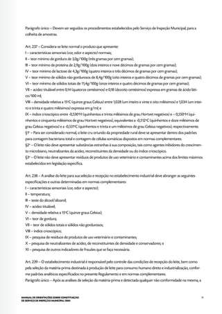 75MANUAL DE ORIENTAÇÕES SOBRE CONSTITUIÇÃO
DE SERVIÇO DE INSPEÇÃO MUNICIPAL (SIM)
Parágrafo único – Devem ser seguidos os procedimentos estabelecidos pelo Serviço de Inspeção Municipal, para a
colheita de amostras.
Art. 237 – Considera-se leite normal o produto que apresente:
I – características sensoriais (cor, odor e aspecto) normais;
II – teor mínimo de gordura de 3,0g/100g (três gramas por cem gramas);
III – teor mínimo de proteína de 2,9g/100g (dois inteiros e nove décimos de gramas por cem gramas);
IV – teor mínimo de lactose de 4,3g/100g (quatro inteiros e três décimos de gramas por cem gramas);
V – teor mínimo de sólidos não gordurosos de 8,4g/100g (oito inteiros e quatro décimos de gramas por cem gramas);
VI – teor mínimo de sólidos totais de 11,4g/100g (onze inteiros e quatro décimos de gramas por cem gramas);
VII – acidez titulável entre 0,14 (quatorze centésimos) e 0,18 (dezoito centésimos) expressa em gramas de ácido láti-
co/100 ml;
VIII – densidade relativa a 15o
C (quinze graus Celsius) entre 1,028 (um inteiro e vinte e oito milésimos) e 1,034 (um intei-
ro e trinta e quatro milésimos) expressa em g/ml; e
IX – índice crioscópico entre -0,530o
H (quinhentos e trinta milésimos de grau Hortvet negativos) e – 0,550o
H (qui-
nhentos e cinquenta milésimos de grau Hortvet negativos), equivalentes a -0,512o
C (quinhentos e doze milésimos de
grau Celsius negativos) e a -0,531o
C (quinhentos e trinta e um milésimos de grau Celsius negativos), respectivamente.
§1o
– Para ser considerado normal, o leite cru oriundo da propriedade rural deve se apresentar dentro dos padrões
para contagem bacteriana total e contagem de células somáticas dispostos em normas complementares.
§2o
– O leite não deve apresentar substâncias estranhas à sua composição, tais como agentes inibidores do crescimen-
to microbiano, neutralizantes da acidez, reconstituintes da densidade ou do índice crioscópico.
§3o
– O leite não deve apresentar resíduos de produtos de uso veterinário e contaminantes acima dos limites máximos
estabelecidos em legislação específica.
Art. 238 – A análise do leite para sua seleção e recepção no estabelecimento industrial deve abranger as seguintes
especificações e outras determinadas em normas complementares:
I – características sensoriais (cor, odor e aspecto);
II – temperatura;
III – teste do álcool/alizarol;
IV – acidez titulável;
V – densidade relativa a 15o
C (quinze graus Celsius);
VI – teor de gordura;
VII – teor de sólidos totais e sólidos não gordurosos;
VIII – índice crioscópico;
IX – pesquisa de resíduos de produtos de uso veterinário e contaminantes;
X – pesquisa de neutralizantes de acidez, de reconstituintes de densidade e conservadores; e
XI – pesquisa de outros indicadores de fraudes que se faça necessária.
Art. 239 – O estabelecimento industrial é responsável pelo controle das condições de recepção do leite, bem como
pela seleção da matéria-prima destinada à produção de leite para consumo humano direto e industrialização, confor-
me padrões analíticos especificados no presente Regulamento e em normas complementares.
Parágrafo único – Após as análises de seleção da matéria-prima e detectada qualquer não conformidade na mesma, a
 