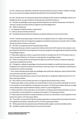 77MANUAL DE ORIENTAÇÕES SOBRE CONSTITUIÇÃO
DE SERVIÇO DE INSPEÇÃO MUNICIPAL (SIM)
Art. 245 – Entende-se por clarificação a retirada das impurezas do leite por processo mecânico, mediante centrifuga-
ção ou outro processo tecnológico equivalente aprovado pelo Serviço de Inspeção Municipal;
Art. 246 – Entende-se por termização (pré-aquecimento) a aplicação de calor ao leite em aparelhagem própria com a
finalidade de reduzir sua carga microbiana, sem alteração das características do leite cru.
§1o
– Considera-se aparelhagem própria aquela provida de dispositivo de controle de temperatura e de tempo, de
modo que o produto termizado satisfaça às exigências do presente Regulamento.
§2o
– O leite termizado deve:
I – ser refrigerado imediatamente após o aquecimento; e
II – manter as reações enzimáticas do leite cru.
§3o
– É proibida a destinação de leite termizado para a produção de leite para consumo humano direto.
Art. 247 – Entende-se por pasteurização o tratamento térmico aplicado ao leite com o objetivo de evitar perigos à
saúde pública decorrentes de microrganismos patogênicos eventualmente presentes, promovendo mínimas modifica-
ções químicas, físicas, sensoriais e nutricionais.
§1o
– Permitem-se os seguintes processos de pasteurização do leite:
I – Pasteurização lenta, que consiste no aquecimento indireto do leite de 63 a 65o
C (sessenta e três a sessenta e cinco
graus Celsius) por 30 (trinta) minutos, dispondo de mecanismo que garanta a homogenização da temperatura do leite,
em aparelhagem própria; e
II – Pasteurização rápida, que consiste no aquecimento do leite em camada laminar de 72 a 75o
C (setenta e dois a se-
tenta e cinco graus Celsius) por 15 a 20 (quinze a vinte) segundos, em aparelhagem própria.
§2o
– Podem ser aceitos pelo Serviço de Inspeção Municipal, outros binômios de tempo e temperatura, desde que
comprovada a equivalência ao processo.
§3o
– É obrigatória a utilização de aparelhagem convenientemente instalada e em perfeito funcionamento, provida
de dispositivos de controle de temperatura, termômetros e outros que venham a ser considerados necessários para o
controle técnico e sanitário da operação.
I – Para o sistema de pasteurização rápida, essa aparelhagem deve ainda incluir válvula para o desvio de fluxo do leite
com acionamento automático e alarme sonoro.
§4o
O leite pasteurizado destinado ao consumo humano direto deve ser refrigerado imediatamente entre 2o
C e 4o
C
(dois e quatro graus Celsius)
§5o
– Para o leite de consumo humano, permitem-se os seguintes tipos de pasteurização e envase:
I – Pasteurização rápida e envase automático em circuito fechado no menor prazo possível e distribuído ao consumo
ou armazenado em câmara frigorífica em temperatura não superior a 4o
C (quatro graus Celsius), desde que os equipa-
mentos utilizados sejam experimentalmente testados, conforme o presente Regulamento;
II – Pasteurização lenta e envase automático, semi-automático, ou similar, pós pasteurização, distribuído ao consumo
ou armazenado em câmara frigorífica em temperatura não superior a 4o
C (quatro graus Celsius);
III – Pasteurização lenta do leite pré-envasado, distribuído ao consumo ou armazenado em câmara frigorífica em tem-
peratura não superior a 4o
C (quatro graus Celsius).
§6o
– É permitido o armazenamento frigorífico do leite pasteurizado em tanques isotérmicos providos de termôme-
tros e agitadores automáticos a temperatura de 2o
C a 4o
C (dois a quatro graus Celsius).
§7o
– O leite pasteurizado deve apresentar prova de fosfatase alcalina negativa e prova de peroxidase positiva.
§8o
– É proibida a repasteurização do leite para consumo humano direto.
 