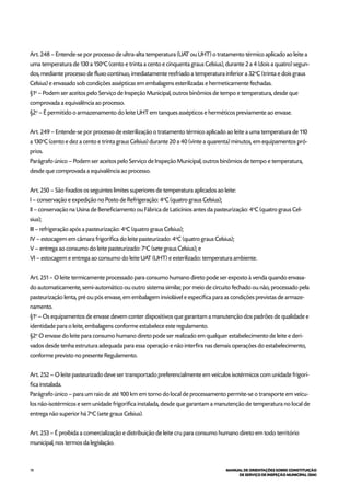 78 MANUAL DE ORIENTAÇÕES SOBRE CONSTITUIÇÃO
DE SERVIÇO DE INSPEÇÃO MUNICIPAL (SIM)
Art. 248 – Entende-se por processo de ultra-alta temperatura (UAT ou UHT) o tratamento térmico aplicado ao leite a
uma temperatura de 130 a 150o
C (cento e trinta a cento e cinquenta graus Celsius), durante 2 a 4 (dois a quatro) segun-
dos, mediante processo de fluxo contínuo, imediatamente resfriado a temperatura inferior a 32o
C (trinta e dois graus
Celsius) e envasado sob condições assépticas em embalagens esterilizadas e hermeticamente fechadas.
§1o
– Podem ser aceitos pelo Serviço de Inspeção Municipal, outros binômios de tempo e temperatura, desde que
comprovada a equivalência ao processo.
§2o
– É permitido o armazenamento do leite UHT em tanques assépticos e herméticos previamente ao envase.
Art. 249 – Entende-se por processo de esterilização o tratamento térmico aplicado ao leite a uma temperatura de 110
a 130o
C (cento e dez a cento e trinta graus Celsius) durante 20 a 40 (vinte a quarenta) minutos, em equipamentos pró-
prios.
Parágrafo único – Podem ser aceitos pelo Serviço de Inspeção Municipal, outros binômios de tempo e temperatura,
desde que comprovada a equivalência ao processo.
Art. 250 – São fixados os seguintes limites superiores de temperatura aplicados ao leite:
I – conservação e expedição no Posto de Refrigeração: 4o
C (quatro graus Celsius);
II – conservação na Usina de Beneficiamento ou Fábrica de Laticínios antes da pasteurização: 4o
C (quatro graus Cel-
sius);
III – refrigeração após a pasteurização: 4o
C (quatro graus Celsius);
IV – estocagem em câmara frigorífica do leite pasteurizado: 4o
C (quatro graus Celsius);
V – entrega ao consumo do leite pasteurizado: 7o
C (sete graus Celsius); e
VI – estocagem e entrega ao consumo do leite UAT (UHT) e esterilizado: temperatura ambiente.
Art. 251 – O leite termicamente processado para consumo humano direto pode ser exposto à venda quando envasa-
do automaticamente, semi-automático ou outro sistema similar, por meio de circuito fechado ou não, processado pela
pasteurização lenta, pré ou pós envase, em embalagem inviolável e específica para as condições previstas de armaze-
namento.
§1o
– Os equipamentos de envase devem conter dispositivos que garantam a manutenção dos padrões de qualidade e
identidade para o leite, embalagens conforme estabelece este regulamento.
§2o
O envase do leite para consumo humano direto pode ser realizado em qualquer estabelecimento de leite e deri-
vados desde tenha estrutura adequada para essa operação e não interfira nas demais operações do estabelecimento,
conforme previsto no presente Regulamento.
Art. 252 – O leite pasteurizado deve ser transportado preferencialmente em veículos isotérmicos com unidade frigorí-
fica instalada.
Parágrafo único – para um raio de até 100 km em torno do local de processamento permite-se o transporte em veícu-
los não-isotérmicos e sem unidade frigorífica instalada, desde que garantam a manutenção de temperatura no local de
entrega não superior há 7o
C (sete graus Celsius).
Art. 253 – É proibida a comercialização e distribuição de leite cru para consumo humano direto em todo território
municipal, nos termos da legislação.
 