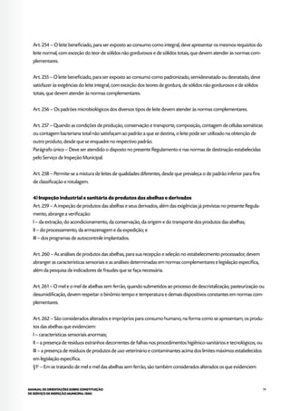 79MANUAL DE ORIENTAÇÕES SOBRE CONSTITUIÇÃO
DE SERVIÇO DE INSPEÇÃO MUNICIPAL (SIM)
Art. 254 – O leite beneficiado, para ser exposto ao consumo como integral, deve apresentar os mesmos requisitos do
leite normal, com exceção do teor de sólidos não gordurosos e de sólidos totais, que devem atender às normas com-
plementares.
Art. 255 – O leite beneficiado, para ser exposto ao consumo como padronizado, semidesnatado ou desnatado, deve
satisfazer às exigências do leite integral, com exceção dos teores de gordura, de sólidos não gordurosos e de sólidos
totais, que devem atender às normas complementares.
Art. 256 – Os padrões microbiológicos dos diversos tipos de leite devem atender às normas complementares.
Art. 257 – Quando as condições de produção, conservação e transporte, composição, contagem de células somáticas
ou contagem bacteriana total não satisfaçam ao padrão a que se destina, o leite pode ser utilizado na obtenção de
outro produto, desde que se enquadre no respectivo padrão.
Parágrafo único – Deve ser atendido o disposto no presente Regulamento e nas normas de destinação estabelecidas
pelo Serviço de Inspeção Municipal.
Art. 258 – Permite-se a mistura de leites de qualidades diferentes, desde que prevaleça o de padrão inferior para fins
de classificação e rotulagem.
4) Inspeção industrial e sanitária de produtos das abelhas e derivados
Art. 259 – A inspeção de produtos das abelhas e seus derivados, além das exigências já previstas no presente Regula-
mento, abrange a verificação:
I – da extração, do acondicionamento, da conservação, da origem e do transporte dos produtos das abelhas;
II – do processamento, da armazenagem e da expedição; e
III – dos programas de autocontrole implantados.
Art. 260 – As análises de produtos das abelhas, para sua recepção e seleção no estabelecimento processador, devem
abranger as características sensoriais e as análises determinadas em normas complementares e legislação específica,
além da pesquisa de indicadores de fraudes que se faça necessária.
Art. 261 – O mel e o mel de abelhas sem ferrão, quando submetidos ao processo de descristalização, pasteurização ou
desumidificação, devem respeitar o binômio tempo e temperatura e demais dispositivos constantes em normas com-
plementares.
Art. 262 – São considerados alterados e impróprios para consumo humano, na forma como se apresentam, os produ-
tos das abelhas que evidenciem:
I – características sensoriais anormais;
II – a presença de resíduos estranhos decorrentes de falhas nos procedimentos higiênico-sanitários e tecnológicos; ou
III – a presença de resíduos de produtos de uso veterinário e contaminantes acima dos limites máximos estabelecidos
em legislação específica.
§1o
– Em se tratando de mel e mel das abelhas sem ferrão, são também considerados alterados os que evidenciem
 