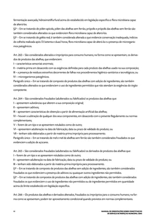 80 MANUAL DE ORIENTAÇÕES SOBRE CONSTITUIÇÃO
DE SERVIÇO DE INSPEÇÃO MUNICIPAL (SIM)
fermentação avançada, hidroximetilfurfural acima do estabelecido em legislação específica e flora microbiana capaz
de alterá-los.
§2o
– Em se tratando de pólen apícola, pólen das abelhas sem ferrão, própolis e própolis das abelhas sem ferrão são
também considerados alterados os que evidenciem flora microbiana capaz de alterá-los.
§3o
– Em se tratando de geléia real, é também considerada alterada a que evidencie conservação inadequada, indícios
de colheita realizada após 72 (setenta e duas) horas, flora microbiana capaz de alterá-la e a presença de microrganis-
mos patogênicos.
Art. 263 – São considerados alterados e impróprios para consumo humano, na forma como se apresentam, os deriva-
dos de produtos das abelhas, que evidenciem:
I – características sensoriais anormais;
II – matéria-prima em desacordo com as exigências definidas para cada produto das abelhas usado na sua composição;
III – a presença de resíduos estranhos decorrentes de falhas nos procedimentos higiênico-sanitários e tecnológicos; ou
IV – microrganismos patogênicos.
Parágrafo único – Em se tratando de composto de produtos das abelhas com adição de ingredientes, são também
considerados alterados os que evidenciem o uso de ingredientes permitidos que não atendam às exigências do órgão
competente.
Art. 264 – São considerados fraudados (adulterados ou falsificados) os produtos das abelhas que:
I – apresentem substâncias que alterem a sua composição original;
II – apresentem aditivos;
III – apresentem características de obtenção a partir de alimentação artificial das abelhas;
IV – houver a subtração de qualquer dos seus componentes, em desacordo com o presente Regulamento ou normas
complementares;
V – forem de um tipo e se apresentem rotulados como de outro;
VI – apresentem adulteração na data de fabricação, data ou prazo de validade do produto; ou
VII – tenham sido elaborados a partir de matéria-prima imprópria para processamento.
Parágrafo único – Em se tratando de mel e mel de abelhas sem ferrão são também considerados fraudados os que
evidenciem a adição de açúcares.
Art. 265 – São considerados fraudados (adulterados ou falsificados) os derivados de produtos das abelhas que:
I – forem de um tipo e se apresentem rotulados como de outro;
II – apresentem adulteração na data de fabricação, data ou prazo de validade do produto; ou
III – tenham sido elaborados a partir de matéria-prima imprópria para processamento.
§1o
– Em se tratando de composto de produtos das abelhas sem adição de ingredientes, são também considerados
fraudados os que evidenciem a presença de aditivos ou quaisquer outros ingredientes não permitidos.
§2o
– Em se tratando de compostos de produtos das abelhas com adição de ingredientes, são também considerados
fraudados os que evidenciem o uso de ingredientes não permitidos ou de ingredientes permitidos em quantidade
acima do limite estabelecido em legislação específica.
Art. 266 – Os produtos das abelhas e derivados alterados, fraudados ou impróprios para o consumo humano, na for-
ma como se apresentam, podem ter aproveitamento condicional quando previstos em normas complementares.
 
