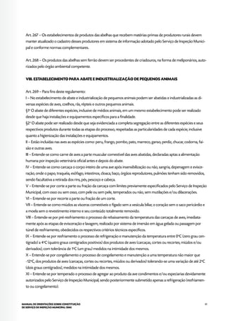 81MANUAL DE ORIENTAÇÕES SOBRE CONSTITUIÇÃO
DE SERVIÇO DE INSPEÇÃO MUNICIPAL (SIM)
Art. 267 – Os estabelecimentos de produtos das abelhas que recebem matérias-primas de produtores rurais devem
manter atualizado o cadastro desses produtores em sistema de informação adotado pelo Serviço de Inspeção Munici-
pal e conforme normas complementares.
Art. 268 – Os produtos das abelhas sem ferrão devem ser procedentes de criadouros, na forma de meliponários, auto-
rizados pelo órgão ambiental competente.
VIII. ESTABELECIMENTO PARA ABATE E INDUSTRIALIZAÇÃO DE PEQUENOS ANIMAIS
Art. 269 – Para fins deste regulamento:
I – No estabelecimento de abate e industrialização de pequenos animais podem ser abatidas e industrializadas as di-
versas espécies de aves, coelhos, rãs, répteis e outros pequenos animais.
§1o
O abate de diferentes espécies, inclusive de médios animais, em um mesmo estabelecimento pode ser realizado
desde que haja instalações e equipamentos específicos para a finalidade.
§2o
O abate pode ser realizado desde que seja evidenciada a completa segregação entre as diferentes espécies e seus
respectivos produtos durante todas as etapas do processo, respeitadas as particularidades de cada espécie, inclusive
quanto a higienização das instalações e equipamentos.
II – Estão incluídas nas aves as espécies como: peru, frango, pombo, pato, marreco, ganso, perdiz, chucar, codorna, fai-
são e outras aves.
III – Entende-se como carne de aves a parte muscular comestível das aves abatidas, declaradas aptas a alimentação
humana por inspeção veterinária oficial antes e depois do abate.
IV – Entende-se como carcaça o corpo inteiro de uma ave após insensibilização ou não, sangria, depenagem e evisce-
ração, onde o papo, traquéia, esôfago, intestinos, cloaca, baço, órgãos reprodutores, pulmões tenham sido removidos,
sendo facultativa a retirada dos rins, pés, pescoço e cabeça.
V – Entende-se por corte a parte ou fração da carcaça com limites previamente especificados pelo Serviço de Inspeção
Municipal, com osso ou sem osso, com pele ou sem pele, temperados ou não, sem mutilações e/ou dilacerações.
VI – Entende-se por recorte a parte ou fração de um corte.
VII – Entende-se como miúdos as vísceras comestíveis o fígado sem a vesícula biliar, o coração sem o saco pericárdio e
a moela sem o revestimento interno e seu conteúdo totalmente removido.
VIII – Entende-se por pré-resfriamento o processo de rebaixamento da temperatura das carcaças de aves, imediata-
mente após as etapas de evisceração e lavagem, realizado por sistema de imersão em água gelada ou passagem por
túnel de resfriamento, obedecidos os respectivos critérios técnicos específicos.
IX – Entende-se por resfriamento o processo de refrigeração e manutenção da temperatura entre 0o
C (zero grau cen-
tígrado) a 4o
C (quatro graus centígrados positivos) dos produtos de aves (carcaças, cortes ou recortes, miúdos e/ou
derivados), com tolerância de 1o
C (um grau) medidos na intimidade dos mesmos.
X – Entende-se por congelamento o processo de congelamento e manutenção a uma temperatura não maior que
-12o
C, dos produtos de aves (carcaças, cortes ou recortes, miúdos ou derivados) tolerando-se uma variação de até 2o
C
(dois graus centígrados), medidos na intimidade dos mesmos.
XI – Entende-se por temperado o processo de agregar ao produto da ave condimentos e/ou especiarias devidamente
autorizados pelo Serviço de Inspeção Municipal, sendo posteriormente submetido apenas a refrigeração (resfriamen-
to ou congelamento).
 