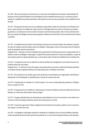 82 MANUAL DE ORIENTAÇÕES SOBRE CONSTITUIÇÃO
DE SERVIÇO DE INSPEÇÃO MUNICIPAL (SIM)
Art. 270 – Não será autorizado o funcionamento ou construção de estabelecimento de abate e industrialização de
pequenos animais quando localizado nas proximidades de outros estabelecimentos que, por sua natureza, possam
prejudicar a qualidade dos produtos destinados à alimentação humana, que são processados nesses estabelecimentos
de abate.
Art. 271 – Os equipamentos fixos, tais como, escaldadores, depenadeiras, calhas de evisceração, pré-resfriadores, tan-
ques e outros, deverão ser instalados de modo a permitir a fácil higienização dos mesmos e das áreas circundantes,
guardando-se um afastamento mínimo de 60 cm (sessenta centímetros) das paredes e 20 cm (vinte centímetros) do
piso, com exceção da trilhagem aérea que deverá guardar a distância mínima de 30 cm (trinta centímetros) das colunas
ou paredes.
Art. 272 – O estabelecimento de abate e industrialização de pequenos animais deve dispor de instalações composta
de seção de recepção; seção de sangria; seção de escaldagem e depenagem; seção de evisceração; seção de depósito;
seção de expedição; seção de sub-produtos.
Parágrafo único – Quando se tratar de estabelecimento agroindustrial rural de pequeno porte a sangria poderá ser re-
alizada na seção de escaldagem e depenagem, o depósito de produtos poderá ser na seção de expedição, e a seção de
sub-produtos poderá ser dispensada desde que os sub-produtos sejam retirados do estabelecimento imediatamente.
Art. 273 – A recepção das aves será em plataforma coberta, devidamente protegida dos ventos predominantes e da
incidência direta dos raios solares.
Parágrafo único – A critério do serviço de inspeção, essa seção poderá ser parcial ou totalmente fechada, atendendo
as condições climáticas regionais, desde que não haja prejuízo para a ventilação e iluminação.
Art. 274 – Os contentores e/ou estrados, após vazios, deverão ser encaminhados para a higienização e desinfecção e
depositados em local adequado ou devolvidos para o veículo de transporte das aves.
Art. 275 – A sangria pode ser realizada em “túnel de sangria”, com as aves contidas pelos pés, apoiados em trilhagem
aérea, ou sangria em funil.
Art. 276 – O sangue deverá ser recolhido em calha própria, de material inoxidável ou alvenaria, totalmente impermea-
bilizada com cimento liso, denominada “calha de sangria”.
Art. 277 – O sangue coletado deverá ser destinado para industrialização como não comestível, ou outro destino con-
veniente a critério da Inspeção, podendo, quando não existir graxaria, ser cozido.
Art. 278 – A seção de sangria deverá dispor obrigatoriamente de lavatórios acionados a pedal ou outros mecanismo
que impeça o uso direto das mãos.
Art. 279 – A escaldagem e depenagem poderão ser realizadas em instalações comuns às duas atividades, separadas
através de paredes das demais áreas operacionais, podendo ser na mesma área da sangria, desde que esta operação
 