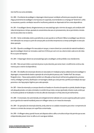 83MANUAL DE ORIENTAÇÕES SOBRE CONSTITUIÇÃO
DE SERVIÇO DE INSPEÇÃO MUNICIPAL (SIM)
não interfira nas outras atividades.
Art. 280 – O ambiente da escaldagem e depenagem deverá possuir ventilação suficiente para exaustão do vapor
d’água proveniente de escaldagem e da impureza em suspensão, recomendando-se o emprego de “lantennins”, coifas
ou exaustores, quando a ventilação natural for insuficiente, podendo ser dispensado de forro nesta dependência.
Art. 281 – A escaldagem deverá, obrigatoriamente, ser executada logo após o término da sangria, sob condições defi-
nidas de temperatura e tempo, ajustados às características das aves em processamento, não se permitindo a introdu-
ção de aves ainda vivas no sistema.
Art. 282 – Serão condenadas, total ou parcialmente, as aves quando se verificarem falhas na escaldagem que demons-
trem alterações nas carcaças ou parte de carcaças pelo uso de altas temperaturas ou tempo prolongado na execução
desta operação.
Art. 283 – Quando a escaldagem for executada em tanque, o mesmo deverá ser construído de material inoxidável, a
água de escaldagem deverá ser renovada a cada hora (1,5 litros por ave) e em seu volume total a cada turno de traba-
lho ou à juízo da Inspeção.
Art. 284 – A depenagem deverá ser processada logo após a escaldagem, sendo proibido o seu retardamento.
Art. 285 – Não será permitido o acúmulo de penas no piso devendo, para tanto, haver o recolhimento contínuo das
mesmas para o exterior da dependência.
Art. 286 – Os trabalhos de evisceração deverão ser executados em instalação própria, isolada da área de escaldagem e
depenagem, compreendendo desde a operação de corte de pele do pescoço, até a “toalete final” das carcaças.
Parágrafo único – Nessa seção poderão também ser efetuadas as fases de pré-resfriamento, gotejamento, processa-
mento, embalagem primária, classificação e armazenagem, desde que a área permita a perfeita acomodação dos equi-
pamentos e não haja prejuízo higiênico para cada operação.
Art. 287 – Antes da evisceração, as carcaças deverão ser lavadas em chuveiros de aspersão ou pistola, dotados de água
sob adequada pressão, com jatos orientados no sentido de que toda a carcaça seja levada, inclusive os pés, sendo que
os chuveiros poderão ser localizados no início da calha de evisceração e no final, antes do pré-resfriamento.
Art. 288 – A evisceração, não automatizada, será obrigatoriamente realizada com as aves suspensas pelos pés e pesco-
ços em ganchos de material inoxidável, presos em trilhagem aérea ou em mesas de evisceração.
Art. 289 – As operações de evisceração deverão, ainda, observar os cuidados necessários para evitar o rompimento de
vísceras e o contato das carcaças com superfícies contaminadas.
Art. 290 – A trilhagem aérea, quando houver, será disposta sobre a calha a uma altura tal que não permita que as aves
aí dependuradas possam tocar na calha ou em suas águas residuais.
 