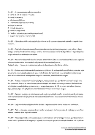 84 MANUAL DE ORIENTAÇÕES SOBRE CONSTITUIÇÃO
DE SERVIÇO DE INSPEÇÃO MUNICIPAL (SIM)
Art. 291 – As etapas de evisceração compreendem:
a – cortes da pele do pescoço e traquéia;
b – extração de cloaca;
c – abertura do abdômen;
d – eventração (exposição das vísceras);
e – inspeção sanitária;
f – retirada das vísceras;
g – extração dos pulmões;
h – “toalete” (retirada do papo, esôfago, traquéia, etc.);
i – lavagem final (externa e internamente);
Art. 292 – Não será permitida a retirada de órgãos e/ou partes de carcaças antes que seja realizada a inspeção “post-
mortem”.
Art. 293 – A calha de evisceração, quando houver, deverá apresentar declive acentuado para o ralo coletor e dispor
de água corrente a fim de permitir remoção contínua dos resíduos para o exterior da dependência e dispor de pontos
d’água (torneiras) localizadas em suas bordas.
Art. 294 – As vísceras não comestíveis serão lançadas diretamente na calha de evisceração e conduzidas aos depósitos
coletores ou diretamente para a seção de subprodutos não comestíveis (graxaria).
Parágrafo único – No caso de mesa de evisceração serão depositadas em bombonas próprias.
Art. 295 – As vísceras comestíveis serão depositadas em recipientes de aço inoxidável, material plástico ou similar, após
previamente preparadas e lavadas, sendo que a moela deve ser aberta e retirado o seu conteúdo imediatamente e
após serão acondicionadas em recipientes adequados e resfriadas, podendo ser utilizado gelo.
Art. 296 – Todas as partes comestíveis (coração, fígado, moela, pés e cabeça), quando retirados na evisceração para
fins comestíveis, deverão ser imediatamente pré-resfriados em resfriadores contínuos por imersão obedecendo ao
princípio da renovação de água contracorrente e a temperatura máxima de 4o
C, ou em pré-resfriadores fixos com
água gelada ou água com gelo, desde que atendida a determinação de renovação da água.
Art. 297 – A gordura cavitária e de cobertura da moela, poderá ser utilizada para fins comestíveis quando retirada du-
rante o processo de evisceração, antes da retirada e abertura da moela e ainda sob o mesmo tratamento dos miúdos
comestíveis.
Art. 298 – Os pulmões serão obrigatoriamente retirados e depositados junto com as vísceras não-comestíveis.
Art. 299 – Após a evisceração as carcaças devem receber uma lavagem final por aspersão, de modo que as superfícies
internas e externas sejam limpas eficazmente.
Art. 300 – Não será permitida a entrada de carcaças no sistema de pré-resfriamento por imersão, quando contenham
no seu interior água residual de lavagem por aspersão e/ou qualquer tipo de contaminação visível nas suas superfícies
 
