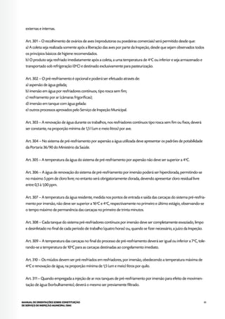 85MANUAL DE ORIENTAÇÕES SOBRE CONSTITUIÇÃO
DE SERVIÇO DE INSPEÇÃO MUNICIPAL (SIM)
externas e internas.
Art. 301 – O recolhimento de ovários de aves (reprodutoras ou poedeiras comerciais) será permitido desde que:
a) A coleta seja realizada somente após a liberação das aves por parte da Inspeção, desde que sejam observados todos
os princípios básicos de higiene recomendados.
b) O produto seja resfriado imediatamente após a coleta, a uma temperatura de 4o
C ou inferior e seja armazenado e
transportado sob refrigeração (0o
C) e destinado exclusivamente para pasteurização.
Art. 302 – O pré-resfriamento é opcional e poderá ser efetuado através de:
a) aspersão de água gelada;
b) imersão em água por resfriadores contínuos, tipo rosca sem fim;
c) resfriamento por ar (câmaras frigoríficas);
d) imersão em tanque com água gelada:
e) outros processos aprovados pelo Serviço de Inspeção Municipal.
Art. 303 – A renovação de água durante os trabalhos, nos resfriadores contínuos tipo rosca sem fim ou fixos, deverá
ser constante, na proporção mínima de 1,5 l (um e meio litros) por ave.
Art. 304 – No sistema de pré-resfriamento por aspersão a água utilizada deve apresentar os padrões de potabilidade
da Portaria 36/90 do Ministério da Saúde.
Art. 305 – A temperatura da água do sistema de pré-resfriamento por aspersão não deve ser superior a 4o
C.
Art. 306 – A água de renovação do sistema de pré-resfriamento por imersão poderá ser hiperclorada, permitindo-se
no máximo 5 ppm de cloro livre; no entanto será obrigatoriamente clorada, devendo apresentar cloro residual livre
entre 0,5 à 1,00 ppm.
Art. 307 – A temperatura da água residente, medida nos pontos de entrada e saída das carcaças do sistema pré-resfria-
mento por imersão, não deve ser superior a 16o
C e 4o
C, respectivamente no primeiro e último estágio, observando-se
o tempo máximo de permanência das carcaças no primeiro de trinta minutos.
Art. 308 – Cada tanque do sistema pré-resfriadores contínuos por imersão deve ser completamente esvaziado, limpo
e desinfetado no final de cada período de trabalho (quatro horas) ou, quando se fizer necessário, a juízo da Inspeção.
Art. 309 – A temperatura das carcaças no final do processo de pré-resfriamento deverá ser igual ou inferior a 7o
C, tole-
rando-se a temperatura de 10o
C para as carcaças destinadas ao congelamento imediato.
Art. 310 – Os miúdos devem ser pré-resfriados em resfriadores, por imersão, obedecendo a temperatura máxima de
4o
C e renovação de água, na proporção mínima de 1,5 (um e meio) litros por quilo.
Art. 311 – Quando empregada a injeção de ar nos tanques de pré-resfriamento por imersão para efeito de movimen-
tação de água (borbulhamento), deverá o mesmo ser previamente filtrado.
 