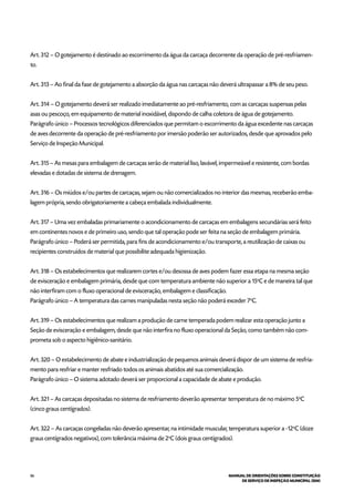 86 MANUAL DE ORIENTAÇÕES SOBRE CONSTITUIÇÃO
DE SERVIÇO DE INSPEÇÃO MUNICIPAL (SIM)
Art. 312 – O gotejamento é destinado ao escorrimento da água da carcaça decorrente da operação de pré-resfriamen-
to.
Art. 313 – Ao final da fase de gotejamento a absorção da água nas carcaças não deverá ultrapassar a 8% de seu peso.
Art. 314 – O gotejamento deverá ser realizado imediatamente ao pré-resfriamento, com as carcaças suspensas pelas
asas ou pescoço, em equipamento de material inoxidável, dispondo de calha coletora de água de gotejamento.
Parágrafo único – Processos tecnológicos diferenciados que permitam o escorrimento da água excedente nas carcaças
de aves decorrente da operação de pré-resfriamento por imersão poderão ser autorizados, desde que aprovados pelo
Serviço de Inspeção Municipal.
Art. 315 – As mesas para embalagem de carcaças serão de material liso, lavável, impermeável e resistente, com bordas
elevadas e dotadas de sistema de drenagem.
Art. 316 – Os miúdos e/ou partes de carcaças, sejam ou não comercializados no interior das mesmas, receberão emba-
lagem própria, sendo obrigatoriamente a cabeça embalada individualmente.
Art. 317 – Uma vez embaladas primariamente o acondicionamento de carcaças em embalagens secundárias será feito
em continentes novos e de primeiro uso, sendo que tal operação pode ser feita na seção de embalagem primária.
Parágrafo único – Poderá ser permitida, para fins de acondicionamento e/ou transporte, a reutilização de caixas ou
recipientes construídos de material que possibilite adequada higienização.
Art. 318 – Os estabelecimentos que realizarem cortes e/ou desossa de aves podem fazer essa etapa na mesma seção
de evisceração e embalagem primária, desde que com temperatura ambiente não superior a 15o
C e de maneira tal que
não interfiram com o fluxo operacional de evisceração, embalagem e classificação.
Parágrafo único – A temperatura das carnes manipuladas nesta seção não poderá exceder 7o
C.
Art. 319 – Os estabelecimentos que realizam a produção de carne temperada podem realizar esta operação junto a
Seção de evisceração e embalagem, desde que não interfira no fluxo operacional da Seção, como também não com-
prometa sob o aspecto higiênico-sanitário.
Art. 320 – O estabelecimento de abate e industrialização de pequenos animais deverá dispor de um sistema de resfria-
mento para resfriar e manter resfriado todos os animais abatidos até sua comercialização.
Parágrafo único – O sistema adotado deverá ser proporcional a capacidade de abate e produção.
Art. 321 – As carcaças depositadas no sistema de resfriamento deverão apresentar temperatura de no máximo 5o
C
(cinco graus centígrados).
Art. 322 – As carcaças congeladas não deverão apresentar, na intimidade muscular, temperatura superior a -12o
C (doze
graus centígrados negativos), com tolerância máxima de 2o
C (dois graus centígrados).
 
