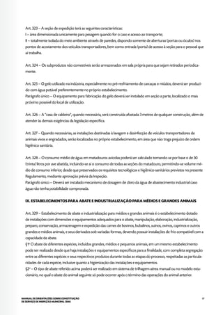 87MANUAL DE ORIENTAÇÕES SOBRE CONSTITUIÇÃO
DE SERVIÇO DE INSPEÇÃO MUNICIPAL (SIM)
Art. 323 – A seção de expedição terá as seguintes características:
I – área dimensionada unicamente para pesagem quando for o caso e acesso ao transporte;
II – totalmente isolada do meio ambiente através de paredes, dispondo somente de aberturas (portas ou óculos) nos
pontos de acostamento dos veículos transportadores, bem como entrada (porta) de acesso à seção para o pessoal que
aí trabalha.
Art. 324 – Os subprodutos não comestíveis serão armazenados em sala própria para que sejam retirados periodica-
mente.
Art. 325 – O gelo utilizado na indústria, especialmente no pré-resfriamento de carcaças e miúdos, deverá ser produzi-
do com água potável preferentemente no próprio estabelecimento.
Parágrafo único – O equipamento para fabricação do gelo deverá ser instalado em seção a parte, localizado o mais
próximo possível do local de utilização.
Art. 326 – A “casa de caldeira”, quando necessária, será construída afastada 3 metros de qualquer construção, além de
atender às demais exigências da legislação específica.
Art. 327 – Quando necessárias, as instalações destinadas à lavagem e desinfecção de veículos transportadores de
animais vivos e engradados, serão localizadas no próprio estabelecimento, em área que não traga prejuízo de ordem
higiênico sanitária.
Art. 328 – O consumo médio de água em matadouros avícolas poderá ser calculado tomando-se por base o de 30
(trinta) litros por ave abatida, incluindo-se aí o consumo de todas as seções do matadouro, permitindo-se volume mé-
dio de consumo inferior, desde que preservados os requisitos tecnológicos e higiênico-sanitários previstos no presente
Regulamento, mediante aprovação prévia da Inspeção.
Parágrafo único – Deverá ser instalado mecanismo de dosagem de cloro da água de abastecimento industrial caso
água não tenha potabilidade comprovada.
IX. ESTABELECIMENTOS PARA ABATE E INDUSTRIALIZAÇÃO PARA MÉDIOS E GRANDES ANIMAIS
Art. 329 – Estabelecimento de abate e industrialização para médios e grandes animais é o estabelecimento dotado
de instalações com dimensões e equipamentos adequados para o abate, manipulação, elaboração, industrialização,
preparo, conservação, armazenagem e expedição das carnes de bovinos, bubalinos, suínos, ovinos, caprinos e outros
grandes e médios animais, e seus derivados sob variadas formas, devendo possuir instalações de frio compatível com a
capacidade de abate.
§1o
O abate de diferentes espécies, incluídos grandes, médios e pequenos animais, em um mesmo estabelecimento
pode ser realizado desde que haja instalações e equipamentos específicos para a finalidade, com completa segregação
entre as diferentes espécies e seus respectivos produtos durante todas as etapas do processo, respeitadas as particula-
ridades de cada espécie, inclusive quanto a higienização das instalações e equipamentos.
§2o
– O tipo de abate referido acima poderá ser realizado em sistema de trilhagem aérea manual ou no modelo esta-
cionário, no qual o abate do animal seguinte só pode ocorrer após o término das operações do animal anterior.
 