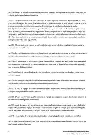 88 MANUAL DE ORIENTAÇÕES SOBRE CONSTITUIÇÃO
DE SERVIÇO DE INSPEÇÃO MUNICIPAL (SIM)
Art. 330 – Deverá ser indicado no momento de protocolar o projeto, as estratégias de destinação das carcaças ou par-
te destas condenadas pela inspeção sanitária.
Art. 331 O estabelecimento de abate e industrialização de médios e grandes animais deve dispor de instalações com-
posta de cural de espera dos animais; box de insensibilização; seção de matança; seção de bucharia e triparia; seção de
processamento; seção de resfriamento e/ou congelamento; seção de expedição; seção de sub-produtos.
§ 1o
– Quando se tratar de estabelecimento agroindustrial rural de pequeno porte a bucharia e triparia poderá ser na
seção de matança, o resfriamento e/ou congelamento de produtos poderá ser na seção de expedição, e a seção de
sub-produtos poderá ser dispensada desde que os sub-produtos sejam retirados do estabelecimento imediatamente.
§2o
– Quando o estabelecimento efetuar a industrialização das carnes deverá ter estrutura adequada, de acordo com
as exigências definidas neste Regulamento.
Art. 332 – Os animais deverão ficar em currais livres de barro por um período determinado pelo inspetor sanitário
antes de serem insensibilizados.
Art. 333 – Em caso de abate misto no mesmo dia, os bovinos não poderão ficar no mesmo curral dos suínos ou ovinos
ou caprinos, sendo que os ovinos e caprinos são os únicos que podem ser alojados no mesmo curral.
Art. 334 – Os animais, com exceção dos ovinos, antes da insensibilização deverão ser lavados sobre piso impermeável
com água potável sob pressão de forma que os jatos atinjam todas as partes do animal com uma pressão adequada e
com canalização das águas residuais.
Art. 335 – Os boxes de insensibilização serão de construção em concreto armado de superfície lisa e com as partes
móveis metálicas.
Art. 336 – Em todos os locais onde são realizadas as operações deverão dispor de lavatórios de mãos com torneiras
que não utilizem o fechamento manual, providos de sabão líquido inodoro.
Art. 337 – A mesa de inspeção de vísceras vermelhas deverá ter rebordo de no mínimo 0,05 m de altura, orifício para
drenagem das águas servidas e esgoto canalizado.
Art. 338 – Deverá haver fonte de água fria nas mesas de inspeção que propiciem a lavagem das vísceras e água a 85 o
C
em abundância para a higienização das mesas.
Art. 339 – A sala de matança terá área suficiente para a sustentação dos equipamentos necessários aos trabalhos de
sangria, esfola, evisceração, inspeção de carcaças e vísceras, toalete, lavagem de carcaças, quais sejam: canaleta, plata-
formas, pias, mesas, além da área disponível para circulação de pessoas e carros, quando necessários.
Art. 340 – As operações de sangria, esfola e/ou depilação e evisceração, poderão ser realizadas em ponto fixo.
Art. 341 – No caso de abate estacionário todas as operações serão realizadas em ponto fixo até a liberação da carcaça
pela inspeção para o resfriamento.
 