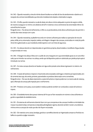 89MANUAL DE ORIENTAÇÕES SOBRE CONSTITUIÇÃO
DE SERVIÇO DE INSPEÇÃO MUNICIPAL (SIM)
Art. 342 – Quando necessária, a área de vômito deverá localizar-se ao lado do box de atordoamento e destina-se à
recepção dos animais insensibilizados que daí serão imediatamente alçados e destinados à sangria.
Art. 343 – O trilho, quando necessário, na sala de abate, terá altura mínima adequada no ponto de sangria e esfola,
de maneira à assegurar no mínimo uma distância de 0,75 m (setenta e cinco centímetros) da extremidade inferior do
animal (focinho) ao piso.
Parágrafo único – Na câmara de resfriamento, o trilho ou os penduradores, terão altura suficiente para não permitir o
contato das meias carcaças com o piso.
Art. 344 – Quando necessárias, as plataformas serão em número suficiente para realizar as operações de troca de
patas, esfola, serra, evisceração, inspeção, toalete, carimbagem e lavagem das carcaças, construídas em metal, de prefe-
rência ferro galvanizado ou aço inoxidável, antiderrapante e com corrimão de segurança.
Art. 345 – As cabeças deverão ser dependuradas em gancheiras próprias, desarticuladas a mandíbula e língua, lavadas
e inspecionadas em mesa.
Art. 346 – A lavagem da cabeça é feita com o auxílio de uma mangueira em cuja extremidade ajusta-se um cano bifur-
cado, que se introduz nas narinas e na cabeça, sendo que tal dispositivo pode ser substituído por pistola própria apta à
introdução nas narinas.
Art. 347 – As meias-carcaças deverão ser lavadas com água sobre pressão antes destas ingressarem no sistema de
resfriamento.
Art. 348 – A seção de bucharia e triparia é o local onde serão esvaziados estômagos e intestinos já inspecionados, ten-
do somente área suja, não sendo, portanto, aproveitados os produtos desta seção como comestíveis.
Parágrafo único – No caso de abate estacionário a seção de bucharia e triparia poderá ser na mesma sala de matança,
após a liberação da carcaça pela inspeção para o resfriamento.
Art. 349 – Produtos como patas, couros (peles) e resíduos poderão também ser conduzidos a seção de bucharia e
triparia.
Art. 350 – O estabelecimento deve possuir sistemas de frio que se fizer necessário em número e área suficientes se-
gundo a capacidade do estabelecimento.
Art. 351 – Os sistemas de resfriamento deverão fazer com que a temperatura das carcaças (medida na intimidade das
massas musculares) atinja a temperatura estipulada pela legislação vigente, devendo também manter uma distância
mínima entre as carcaças de modo que elas não fiquem encostadas.
Art. 352 – Os materiais como caixas, bandejas, ganchos e carretilhas deverão ser higienizados sempre ao final dos tra-
balhos ou quando se julgar necessário.
 