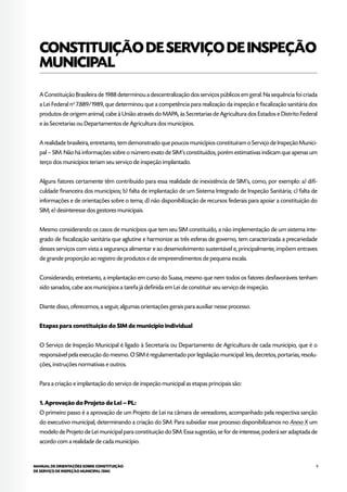 9MANUAL DE ORIENTAÇÕES SOBRE CONSTITUIÇÃO
DE SERVIÇO DE INSPEÇÃO MUNICIPAL (SIM)
CONSTITUIÇÃODESERVIÇODEINSPEÇÃO
MUNICIPAL
A Constituição Brasileira de 1988 determinou a descentralização dos serviços públicos em geral. Na sequência foi criada
a Lei Federal no
7.889/1989, que determinou que a competência para realização da inspeção e fiscalização sanitária dos
produtos de origem animal, cabe à União através do MAPA, às Secretarias de Agricultura dos Estados e Distrito Federal
e às Secretarias ou Departamentos de Agricultura dos municípios.
A realidade brasileira, entretanto, tem demonstrado que poucos municípios constituíram o Serviço de Inspeção Munici-
pal – SIM. Não há informações sobre o número exato de SIM’s constituídos, porém estimativas indicam que apenas um
terço dos municípios teriam seu serviço de inspeção implantado.
Alguns fatores certamente têm contribuído para essa realidade de inexistência de SIM’s, como, por exemplo: a) difi-
culdade financeira dos municípios; b) falta de implantação de um Sistema Integrado de Inspeção Sanitária; c) falta de
informações e de orientações sobre o tema; d) não disponibilização de recursos federais para apoiar a constituição do
SIM; e) desinteresse dos gestores municipais.
Mesmo considerando os casos de municípios que tem seu SIM constituído, a não implementação de um sistema inte-
grado de fiscalização sanitária que aglutine e harmonize as três esferas de governo, tem caracterizada a precariedade
desses serviços com vista a segurança alimentar e ao desenvolvimento sustentável e, principalmente, impõem entraves
de grande proporção ao registro de produtos e de empreendimentos de pequena escala.
Considerando, entretanto, a implantação em curso do Suasa, mesmo que nem todos os fatores desfavoráveis tenham
sido sanados, cabe aos municípios a tarefa já definida em Lei de constituir seu serviço de inspeção.
Diante disso, oferecemos, a seguir, algumas orientações gerais para auxiliar nesse processo.
Etapas para constituição do SIM de município individual
O Serviço de Inspeção Municipal é ligado à Secretaria ou Departamento de Agricultura de cada município, que é o
responsável pela execução do mesmo. O SIM é regulamentado por legislação municipal: leis, decretos, portarias, resolu-
ções, instruções normativas e outros.
Para a criação e implantação do serviço de inspeção municipal as etapas principais são:
1. Aprovação do Projeto de Lei – PL:
O primeiro passo é a aprovação de um Projeto de Lei na câmara de vereadores, acompanhado pela respectiva sanção
do executivo municipal, determinando a criação do SIM. Para subsidiar esse processo disponibilizamos no Anexo X um
modelo de Projeto de Lei municipal para constituição do SIM. Essa sugestão, se for de interesse, poderá ser adaptada de
acordo com a realidade de cada município.
 