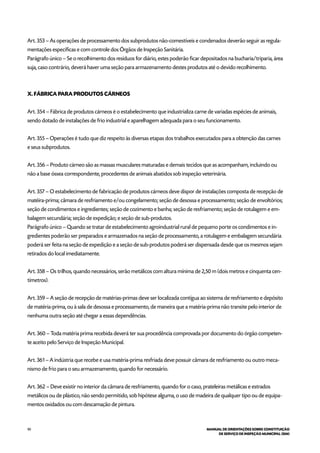 90 MANUAL DE ORIENTAÇÕES SOBRE CONSTITUIÇÃO
DE SERVIÇO DE INSPEÇÃO MUNICIPAL (SIM)
Art. 353 – As operações de processamento dos subprodutos não-comestíveis e condenados deverão seguir as regula-
mentações específicas e com controle dos Órgãos de Inspeção Sanitária.
Parágrafo único – Se o recolhimento dos resíduos for diário, estes poderão ficar depositados na bucharia/triparia, área
suja, caso contrário, deverá haver uma seção para armazenamento destes produtos até o devido recolhimento.
X. FÁBRICA PARA PRODUTOS CÁRNEOS
Art. 354 – Fábrica de produtos cárneos é o estabelecimento que industrializa carne de variadas espécies de animais,
sendo dotado de instalações de frio industrial e aparelhagem adequada para o seu funcionamento.
Art. 355 – Operações é tudo que diz respeito às diversas etapas dos trabalhos executados para a obtenção das carnes
e seus subprodutos.
Art. 356 – Produto cárneo são as massas musculares maturadas e demais tecidos que as acompanham, incluindo ou
não a base óssea correspondente, procedentes de animais abatidos sob inspeção veterinária.
Art. 357 – O estabelecimento de fabricação de produtos cárneos deve dispor de instalações composta de recepção de
matéira-prima; câmara de resfriamento e/ou congelamento; seção de desossa e processamento; seção de envoltórios;
seção de condimentos e ingredientes; seção de cozimento e banha; seção de resfriamento; seção de rotulagem e em-
balagem secundária; seção de expedição; e seção de sub-produtos.
Parágrafo único – Quando se tratar de estabelecimento agroindustrial rural de pequeno porte os condimentos e in-
gredientes poderão ser preparados e armazenados na seção de processamento, a rotulagem e embalagem secundária
poderá ser feita na seção de expedição e a seção de sub-produtos poderá ser dispensada desde que os mesmos sejam
retirados do local imediatamente.
Art. 358 – Os trilhos, quando necessários, serão metálicos com altura mínima de 2,50 m (dois metros e cinquenta cen-
tímetros).
Art. 359 – A seção de recepção de matérias-primas deve ser localizada contígua ao sistema de resfriamento e depósito
de matéria-prima, ou à sala de desossa e processamento, de maneira que a matéria-prima não transite pelo interior de
nenhuma outra seção até chegar a essas dependências.
Art. 360 – Toda matéria prima recebida deverá ter sua procedência comprovada por documento do órgão competen-
te aceito pelo Serviço de Inspeção Municipal.
Art. 361 – A indústria que recebe e usa matéria-prima resfriada deve possuir câmara de resfriamento ou outro meca-
nismo de frio para o seu armazenamento, quando for necessário.
Art. 362 – Deve existir no interior da câmara de resfriamento, quando for o caso, prateleiras metálicas e estrados
metálicos ou de plástico, não sendo permitido, sob hipótese alguma, o uso de madeira de qualquer tipo ou de equipa-
mentos oxidados ou com descamação de pintura.
 