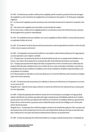 91MANUAL DE ORIENTAÇÕES SOBRE CONSTITUIÇÃO
DE SERVIÇO DE INSPEÇÃO MUNICIPAL (SIM)
Art. 363 – As indústrias que recebem matéria-prima congelada, quando necessário, possuirão câmara de estocagem
de congelados ou outro mecanismo de congelamento, com temperatura não superior a -12o
(doze graus centígrados
negativos).
§1o
– As câmaras de congelados, quando necessárias, serão construídas inteiramente em alvenaria ou isopainéis metá-
licos.
§2o
– Nas câmaras de congelados não é permitido o uso de estrados de madeira.
§3o
Em certos casos, a matéria-prima congelada poderá ser armazenada no sistema de resfriamento para o processo
de descongelamento e posterior industrialização.
Art. 364 – Em estabelecimentos que trabalham com carnes congeladas em blocos (CMS), os mesmos deverão possuir
um quebrador de bloco de carnes.
Art. 365 – O “pé-direito” da sala de desossa, sala de processamento e demais dependências terá altura mínima de 2,60
m (dois metros e sessenta centímetros).
Art. 366 – A manipulação e processamento poderão ser executadas na sala de desossa desde que não traga prejuízos
as outras operações e para a higiene e sanidade.
§ 1o
– O espaço para o processamento deverá ser dimensionado de acordo com os equipamentos instalados em seu
interior e com volume de produção/hora e produção/dia, além da diversificação de produtos aí processados.
§ 2o
– O espaço para processamento disporá de todos os equipamentos mínimos necessários para a elaboração dos
produtos fabricados pelo estabelecimento, como moedor de carne, cutter, misturadeira, embutideira, mesas de aço
inoxidável, tanques de aço inoxidável ou de plástico, carros de aço inoxidável ou de plástico especial, bandejas ou cai-
xas de plástico ou inoxidável.
§ 3o
A desossa poderá ser efetuada na mesma área desde que em momentos diferentes, sendo necessária uma higieni-
zação entre as duas operações.
Art. 367 – O resfriamento das massas deverá ser realizado em sistemas de resfriamento com temperatura no seu inte-
rior em torno de 4o
C.
Parágrafo único – Quando houver espaço suficiente no sistema de resfriamento de matérias-primas, as massas pode-
rão aí ser depositadas.
Art. 368 – A seção de preparação de envoltórios naturais servirá como local para a sua lavagem com água potável,
seleção e desinfecção com produtos aprovados pelo órgão competente para tal finalidade, podendo servir também,
quando possuir área suficiente, para depósito de envoltórios, em bambonas ou bordalezas, desde que rigorosamente
limpos interna e externamente e que possua acesso independente para este tipo de embalagem, sem trânsito pelo
interior das demais seções.
Parágrafo único – A preparação dos envoltórios, lavagem, retirada do sal e desinfecção poderá ser feito na própria sala
de processamento, sendo necessária para tal uma mesa e pia independentes desde que não fique armazenado nesta
sala a matéria-prima e não sejam executados simultaneamente à desossa e ao processamento.
Art. 369 – A seção de preparação de condimentos localizar-se-á contígua à sala de processamento e manipulação de
 