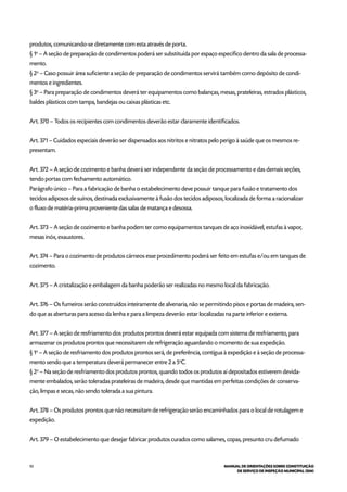 92 MANUAL DE ORIENTAÇÕES SOBRE CONSTITUIÇÃO
DE SERVIÇO DE INSPEÇÃO MUNICIPAL (SIM)
produtos, comunicando-se diretamente com esta através de porta.
§ 1o
– A seção de preparação de condimentos poderá ser substituída por espaço específico dentro da sala de processa-
mento.
§ 2o
– Caso possuir área suficiente a seção de preparação de condimentos servirá também como depósito de condi-
mentos e ingredientes.
§ 3o
– Para preparação de condimentos deverá ter equipamentos como balanças, mesas, prateleiras, estrados plásticos,
baldes plásticos com tampa, bandejas ou caixas plásticas etc.
Art. 370 – Todos os recipientes com condimentos deverão estar claramente identificados.
Art. 371 – Cuidados especiais deverão ser dispensados aos nitritos e nitratos pelo perigo à saúde que os mesmos re-
presentam.
Art. 372 – A seção de cozimento e banha deverá ser independente da seção de processamento e das demais seções,
tendo portas com fechamento automático.
Parágrafo único – Para a fabricação de banha o estabelecimento deve possuir tanque para fusão e tratamento dos
tecidos adiposos de suínos, destinada exclusivamente à fusão dos tecidos adiposos, localizada de forma a racionalizar
o fluxo de matéria-prima proveniente das salas de matança e desossa.
Art. 373 – A seção de cozimento e banha podem ter como equipamentos tanques de aço inoxidável, estufas à vapor,
mesas inóx, exaustores.
Art. 374 – Para o cozimento de produtos cárneos esse procedimento poderá ser feito em estufas e/ou em tanques de
cozimento.
Art. 375 – A cristalização e embalagem da banha poderão ser realizadas no mesmo local da fabricação.
Art. 376 – Os fumeiros serão construídos inteiramente de alvenaria, não se permitindo pisos e portas de madeira, sen-
do que as aberturas para acesso da lenha e para a limpeza deverão estar localizadas na parte inferior e externa.
Art. 377 – A seção de resfriamento dos produtos prontos deverá estar equipada com sistema de resfriamento, para
armazenar os produtos prontos que necessitarem de refrigeração aguardando o momento de sua expedição.
§ 1o
– A seção de resfriamento dos produtos prontos será, de preferência, contígua à expedição e à seção de processa-
mento sendo que a temperatura deverá permanecer entre 2 a 5o
C.
§ 2o
– Na seção de resfriamento dos produtos prontos, quando todos os produtos aí depositados estiverem devida-
mente embalados, serão toleradas prateleiras de madeira, desde que mantidas em perfeitas condições de conserva-
ção, limpas e secas, não sendo tolerada a sua pintura.
Art. 378 – Os produtos prontos que não necessitam de refrigeração serão encaminhados para o local de rotulagem e
expedição.
Art. 379 – O estabelecimento que desejar fabricar produtos curados como salames, copas, presunto cru defumado
 