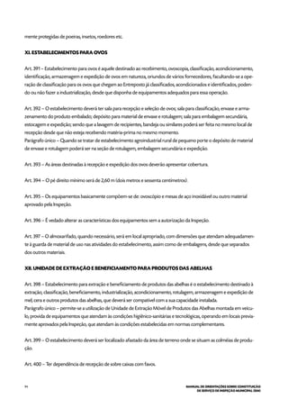 94 MANUAL DE ORIENTAÇÕES SOBRE CONSTITUIÇÃO
DE SERVIÇO DE INSPEÇÃO MUNICIPAL (SIM)
mente protegidas de poeiras, insetos, roedores etc.
XI. ESTABELECIMENTOS PARA OVOS
Art. 391 – Estabelecimento para ovos é aquele destinado ao recebimento, ovoscopia, classificação, acondicionamento,
identificação, armazenagem e expedição de ovos em natureza, oriundos de vários fornecedores, facultando-se a ope-
ração de classificação para os ovos que chegam ao Entreposto já classificados, acondicionados e identificados, poden-
do ou não fazer a industrialização, desde que disponha de equipamentos adequados para essa operação.
Art. 392 – O estabelecimento deverá ter sala para recepção e seleção de ovos; sala para classificação, envase e arma-
zenamento do produto embalado; depósito para material de envase e rotulagem; sala para embalagem secundária,
estocagem e expedição; sendo que a lavagem de recipientes, bandeja ou similares poderá ser feita no mesmo local de
recepção desde que não esteja recebendo matéria-prima no mesmo momento.
Parágrafo único – Quando se tratar de estabelecimento agroindustrial rural de pequeno porte o depósito de material
de envase e rotulagem poderá ser na seção de rotulagem, embalagem secundária e expedição.
Art. 393 – As áreas destinadas à recepção e expedição dos ovos deverão apresentar cobertura.
Art. 394 – O pé direito mínimo será de 2,60 m (dois metros e sessenta centímetros).
Art. 395 – Os equipamentos basicamente compõem-se de: ovoscópio e mesas de aço inoxidável ou outro material
aprovado pela Inspeção.
Art. 396 – É vedado alterar as características dos equipamentos sem a autorização da Inspeção.
Art. 397 – O almoxarifado, quando necessário, será em local apropriado, com dimensões que atendam adequadamen-
te à guarda de material de uso nas atividades do estabelecimento, assim como de embalagens, desde que separados
dos outros materiais.
XII. UNIDADE DE EXTRAÇÃO E BENEFICIAMENTO PARA PRODUTOS DAS ABELHAS
Art. 398 – Estabelecimento para extração e beneficiamento de produtos das abelhas é o estabelecimento destinado à
extração, classificação, beneficiamento, industrialização, acondicionamento, rotulagem, armazenagem e expedição de
mel, cera e outros produtos das abelhas, que deverá ser compatível com a sua capacidade instalada.
Parágrafo único – permite-se a utilização de Unidade de Extração Móvel de Produtos das Abelhas montada em veícu-
lo, provida de equipamentos que atendam às condições higiênico-sanitárias e tecnológicas, operando em locais previa-
mente aprovados pela Inspeção, que atendam às condições estabelecidas em normas complementares.
Art. 399 – O estabelecimento deverá ser localizado afastado da área de terreno onde se situam as colméias de produ-
ção.
Art. 400 – Ter dependência de recepção de sobre caixas com favos.
 