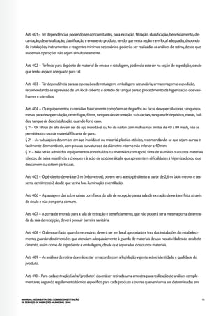 95MANUAL DE ORIENTAÇÕES SOBRE CONSTITUIÇÃO
DE SERVIÇO DE INSPEÇÃO MUNICIPAL (SIM)
Art. 401 – Ter dependências, podendo ser concomitantes, para extração, filtração, classificação, beneficiamento, de-
cantação, descristalização, classificação e envase do produto, sendo que nesta seção e em local adequado, dispondo
de instalações, instrumentos e reagentes mínimos necessários, poderão ser realizadas as análises de rotina, desde que
as demais operações não sejam simultaneamente.
Art. 402 – Ter local para depósito de material de envase e rotulagem, podendo este ser na seção de expedição, desde
que tenha espaço adequado para tal.
Art. 403 – Ter dependência para as operações de rotulagem, embalagem secundária, armazenagem e expedição,
recomendando-se a previsão de um local coberto e dotado de tanque para o procedimento de higienização dos vasi-
lhames e utensílios.
Art. 404 – Os equipamentos e utensílios basicamente compõem-se de garfos ou facas desoperculadoras, tanques ou
mesas para desoperculação, centrífugas, filtros, tanques de decantação, tubulações, tanques de depósitos, mesas, bal-
des, tanque de descristalização, quando for o caso.
§ 1o
– Os filtros de tela devem ser de aço inoxidável ou fio de náilon com malhas nos limites de 40 a 80 mesh, não se
permitindo o uso de material filtrante de pano.
§ 2o
– As tubulações devem ser em aço inoxidável ou material plástico atóxico, recomendando-se que sejam curtas e
facilmente desmontáveis, com poucas curvaturas e de diâmetro interno não inferior a 40 mm.
§ 3o
– Não serão admitidos equipamentos constituídos ou revestidos com epoxi, tinta de alumínio ou outros materiais
tóxicos, de baixa resistência a choques e à ação de ácidos e álcalis, que apresentem dificuldades à higienização ou que
descamem ou soltem partículas.
Art. 405 – O pé-direito deverá ter 3 m (três metros), porem será aceito pé-direito a partir de 2,6 m (dois metros e ses-
senta centímetros), desde que tenha boa iluminação e ventilação.
Art. 406 – A passagem das sobre caixas com favos da sala de recepção para a sala de extração deverá ser feita através
de óculo e não por porta comum.
Art. 407 – A porta de entrada para a sala de extração e beneficiamento, que não poderá ser a mesma porta de entra-
da da sala de recepção, deverá possuir barreira sanitária.
Art. 408 – O almoxarifado, quando necessário, deverá ser em local apropriado e fora das instalações do estabeleci-
mento, guardando dimensões que atendam adequadamente à guarda de materiais de uso nas atividades do estabele-
cimento, assim como de ingrediente e embalagens, desde que separados dos outros materiais.
Art. 409 – As análises de rotina deverão estar em acordo com a legislação vigente sobre identidade e qualidade do
produto.
Art. 410 – Para cada extração (safra/produtor) deverá ser retirada uma amostra para realização de análises comple-
mentares, segundo regulamento técnico especifico para cada produto e outras que venham a ser determinadas em
 
