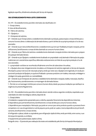 96 MANUAL DE ORIENTAÇÕES SOBRE CONSTITUIÇÃO
DE SERVIÇO DE INSPEÇÃO MUNICIPAL (SIM)
legislação especifica, oficialmente adotadas pelo Serviço de Inspeção.
XIII. ESTABELECIMENTO PARA LEITE E DERIVADOS
Art. 411 – Os estabelecimentos para leite e derivados são classificados em:
I – Granja Leiteira;
II- Usina de Beneficiamento;
III – Fábrica de Laticínios;
IV – Queijaria; e
V – Entreposto de Laticínios.
§1o
– Entende-se por Granja Leiteira o estabelecimento destinado à produção, pasteurização e envase de leite para o
consumo humano direto e à elaboração de derivados lácteos, a partir de leite de sua própria produção e/ou de seus
associados.
§2o
– Entende-se por Usina de Beneficiamento o estabelecimento que tem por finalidade principal a recepção, pré-be-
neficiamento, beneficiamento e envase de leite destinado ao consumo humano direto.
§3o
– Entende-se por Fábrica de Laticínios o estabelecimento destinado à recepção de leite e derivados para o preparo
de quaisquer derivados lácteos.
§4o
– Entende-se por Queijaria o estabelecimento localizado em propriedade rural, destinado à fabricação de queijos
tradicionais com características específicas, elaborados exclusivamente com leite de sua própria produção e/ou de
seus associados.
I – a propriedade rural deve ser reconhecida oficialmente como livre de tuberculose e brucelose;
II – a Queijaria deve estar obrigatoriamente vinculada a um Entreposto de Laticínios registrado no Serviço de Inspeção
Municipal ou possuir estrutura de maturação própria, sendo que neste caso a Queijaria será registrada, em escala pro-
porcional à produção da Queijaria, no qual será finalizado o processo produtivo com toalete, maturação, embalagem e
rotulagem do queijo, garantindo-se a rastreabilidade.
§5o
– Entende-se por Entreposto de Laticínios o estabelecimento destinado à recepção, toalete, maturação, classifica-
ção, fracionamento, acondicionamento e armazenagem de derivados lácteos.
I – Permite-se a armazenagem de leite para consumo humano direto, desde que possua instalações que satisfaçam as
exigências do presente Regulamento.
Art. 412 – Os estabelecimentos para leite e derivados devem atender ainda as seguintes condições, respeitadas as pe-
culiaridades de ordem tecnológicas cabíveis, dispondo de:
I – Granja Leiteira:
a) instalações e equipamentos apropriados para a ordenha, separados fisicamente das dependências industriais;
b) dependência para pré-beneficiamento, beneficiamento e envase de leite para consumo humano direto;
c) dependência para manipulação e fabricação, que pode ser comum para vários produtos quando os processos forem
compatíveis e em caso de agroindústria rural de pequeno porte, pode ser usada a mesma dependência de pré-benefi-
ciamento, beneficiamento e envase de leite;
d) refrigerador a placas, tubular ou equivalente, para refrigeração rápida do leite, sendo permitido, entre outros, o uso
de tanque de expansão, ou similares;
e) equipamento para pasteurização, rápida ou lenta;
Parágrafo único – O protocolo para realização dos testes será estabelecido pelo Serviço de Inspeção Municipal, po-
 