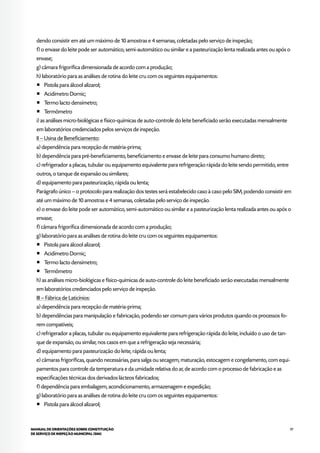 97MANUAL DE ORIENTAÇÕES SOBRE CONSTITUIÇÃO
DE SERVIÇO DE INSPEÇÃO MUNICIPAL (SIM)
dendo consistir em até um máximo de 10 amostras e 4 semanas, coletadas pelo serviço de inspeção;
f) o envase do leite pode ser automático, semi-automático ou similar e a pasteurização lenta realizada antes ou após o
envase;
g) câmara frigorífica dimensionada de acordo com a produção;
h) laboratório para as análises de rotina do leite cru com os seguintes equipamentos:
¡¡ Pistola para álcool alizarol;
¡¡ Acidímetro Dornic;
¡¡ Termo lacto densímetro;
¡¡ Termômetro
i) as análises micro-biológicas e físico-químicas de auto-controle do leite beneficiado serão executadas mensalmente
em laboratórios credenciados pelos serviços de inspeção.
II – Usina de Beneficiamento:
a) dependência para recepção de matéria-prima;
b) dependência para pré-beneficiamento, beneficiamento e envase de leite para consumo humano direto;
c) refrigerador a placas, tubular ou equipamento equivalente para refrigeração rápida do leite sendo permitido, entre
outros, o tanque de expansão ou similares;
d) equipamento para pasteurização, rápida ou lenta;
Parágrafo único – o protocolo para realização dos testes será estabelecido caso à caso pelo SIM, podendo consistir em
até um máximo de 10 amostras e 4 semanas, coletadas pelo serviço de inspeção.
e) o envase do leite pode ser automático, semi-automático ou similar e a pasteurização lenta realizada antes ou após o
envase;
f) câmara frigorífica dimensionada de acordo com a produção;
g) laboratório para as análises de rotina do leite cru com os seguintes equipamentos:
¡¡ Pistola para álcool alizarol;
¡¡ Acidímetro Dornic;
¡¡ Termo lacto densímetro;
¡¡ Termômetro
h) as análises micro-biológicas e físico-químicas de auto-controle do leite beneficiado serão executadas mensalmente
em laboratórios credenciados pelo serviço de inspeção.
III – Fábrica de Laticínios:
a) dependência para recepção de matéria-prima;
b) dependências para manipulação e fabricação, podendo ser comum para vários produtos quando os processos fo-
rem compatíveis;
c) refrigerador a placas, tubular ou equipamento equivalente para refrigeração rápida do leite, incluído o uso de tan-
que de expansão, ou similar, nos casos em que a refrigeração seja necessária;
d) equipamento para pasteurização do leite, rápida ou lenta;
e) câmaras frigoríficas, quando necessárias, para salga ou secagem, maturação, estocagem e congelamento, com equi-
pamentos para controle da temperatura e da umidade relativa do ar, de acordo com o processo de fabricação e as
especificações técnicas dos derivados lácteos fabricados;
f) dependência para embalagem, acondicionamento, armazenagem e expedição;
g) laboratório para as análises de rotina do leite cru com os seguintes equipamentos:
¡¡ Pistola para álcool alizarol;
 
