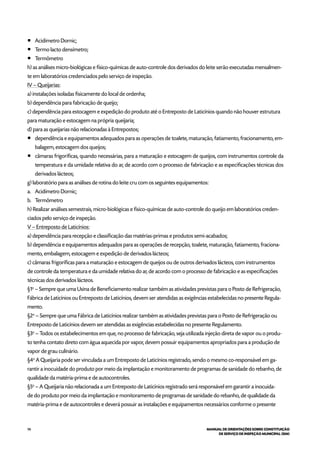 98 MANUAL DE ORIENTAÇÕES SOBRE CONSTITUIÇÃO
DE SERVIÇO DE INSPEÇÃO MUNICIPAL (SIM)
¡¡ Acidímetro Dornic;
¡¡ Termo lacto densímetro;
¡¡ Termômetro
h) as análises micro-biológicas e físico-químicas de auto-controle dos derivados do leite serão executadas mensalmen-
te em laboratórios credenciados pelo serviço de inspeção.
IV – Queijarias:
a) instalações isoladas fisicamente do local de ordenha;
b) dependência para fabricação de queijo;
c) dependência para estocagem e expedição do produto até o Entreposto de Laticínios quando não houver estrutura
para maturação e estocagem na própria queijaria;
d) para as queijarias não relacionadas à Entrepostos;
¡¡ dependência e equipamentos adequados para as operações de toalete, maturação, fatiamento, fracionamento, em-
balagem, estocagem dos queijos;
¡¡ câmaras frigoríficas, quando necessárias, para a maturação e estocagem de queijos, com instrumentos controle da
temperatura e da umidade relativa do ar, de acordo com o processo de fabricação e as especificações técnicas dos
derivados lácteos;
g) laboratório para as análises de rotina do leite cru com os seguintes equipamentos:
a.	 Acidímetro Dornic;
b.	 Termômetro
h) Realizar análises semestrais, micro-biológicas e físico-químicas de auto-controle do queijo em laboratórios creden-
ciados pelo serviço de inspeção.
V – Entreposto de Laticínios:
a) dependência para recepção e classificação das matérias-primas e produtos semi-acabados;
b) dependência e equipamentos adequados para as operações de recepção, toalete, maturação, fatiamento, fraciona-
mento, embalagem, estocagem e expedição de derivados lácteos;
c) câmaras frigoríficas para a maturação e estocagem de queijos ou de outros derivados lácteos, com instrumentos
de controle da temperatura e da umidade relativa do ar, de acordo com o processo de fabricação e as especificações
técnicas dos derivados lácteos.
§1o
– Sempre que uma Usina de Beneficiamento realizar também as atividades previstas para o Posto de Refrigeração,
Fábrica de Laticínios ou Entreposto de Laticínios, devem ser atendidas as exigências estabelecidas no presente Regula-
mento.
§2o
– Sempre que uma Fábrica de Laticínios realizar também as atividades previstas para o Posto de Refrigeração ou
Entreposto de Laticínios devem ser atendidas as exigências estabelecidas no presente Regulamento.
§3o
– Todos os estabelecimentos em que, no processo de fabricação, seja utilizada injeção direta de vapor ou o produ-
to tenha contato direto com água aquecida por vapor, devem possuir equipamentos apropriados para a produção de
vapor de grau culinário.
§4o
A Queijaria pode ser vinculada a um Entreposto de Laticínios registrado, sendo o mesmo co-responsável em ga-
rantir a inocuidade do produto por meio da implantação e monitoramento de programas de sanidade do rebanho, de
qualidade da matéria-prima e de autocontroles.
§5o
– A Queijaria não relacionada a um Entreposto de Laticínios registrado será responsável em garantir a inocuida-
de do produto por meio da implantação e monitoramento de programas de sanidade do rebanho, de qualidade da
matéria-prima e de autocontroles e deverá possuir as instalações e equipamentos necessários conforme o presente
 