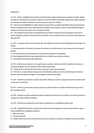 99MANUAL DE ORIENTAÇÕES SOBRE CONSTITUIÇÃO
DE SERVIÇO DE INSPEÇÃO MUNICIPAL (SIM)
regulamento.
Art. 413 – Todos os estabelecimentos de leite e derivados devem registrar diariamente a produção, entradas, saídas e
estoques de matérias-primas e produtos, incluindo soro de leite, leitelho e permeado, especificando origem, quantida-
de, resultados de análises de seleção, controles do processo produtivo e destino.
§1o
– Para fins de rastreabilidade da origem do leite, as pessoas físicas ou jurídicas não Relacionadas que transportam
leite cru refrigerado, devem estar cadastradas pelo estabelecimento receptor, o qual será responsável pelos registros
auditáveis necessários, de acordo com as orientações do SIM.
§2o
– Os estabelecimentos de leite e derivados lácteos que recebem matérias-primas de produtores rurais devem
manter atualizado o cadastro desses produtores, conforme normas complementares, em sistema de informação ado-
tado pelo SIM.
Art. 414 – A inspeção de leite e seus derivados, além das exigências previstas no presente Regulamento, abrange a veri-
ficação:
I – do estado sanitário do rebanho, do processo de ordenha, do acondicionamento, da conservação e do transporte
do leite;
II – das matérias-primas, do processamento, do produto, da estocagem e da expedição;
III – das instalações laboratoriais, dos equipamentos, dos controles e dos processos analíticos;
IV – dos programas de autocontrole implantados.
Art. 415 – Entende-se por leite, sem outra especificação, o produto oriundo da ordenha completa, ininterrupta, em
condições de higiene, de vacas sadias, bem alimentadas e descansadas.
§1o
– O leite de outros animais deve denominar-se segundo a espécie de que proceda.
§2o
– Permite-se a mistura de leite de espécies animais diferentes, desde que conste na denominação de venda do
produto e seja informada na rotulagem a porcentagem do leite de cada espécie.
Art. 416 – Entende-se por colostro o produto da ordenha obtido após o parto e enquanto estiverem presentes os ele-
mentos que o caracterizam.
Art. 417 – Entende-se por leite de retenção o produto da ordenha obtido no período de 30 (trinta) dias que antece-
dem a parição prevista.
Art. 418 – Entende-se por leite individual o produto resultante da ordenha de uma só fêmea e, por leite de conjunto, o
resultante da mistura de leites individuais.
Art. 419 – Entende-se por gado leiteiro todo rebanho explorado com a finalidade de produzir leite.
Art. 420 – O gado leiteiro deve ser mantido sob controle sanitário, abrangendo os aspectos discriminados a seguir e
outros estabelecidos em legislação específica:
I – regime de criação;
II – manejo nutricional;
III – estado sanitário dos animais, especialmente das vacas em lactação, e adoção de medidas de caráter permanente
 