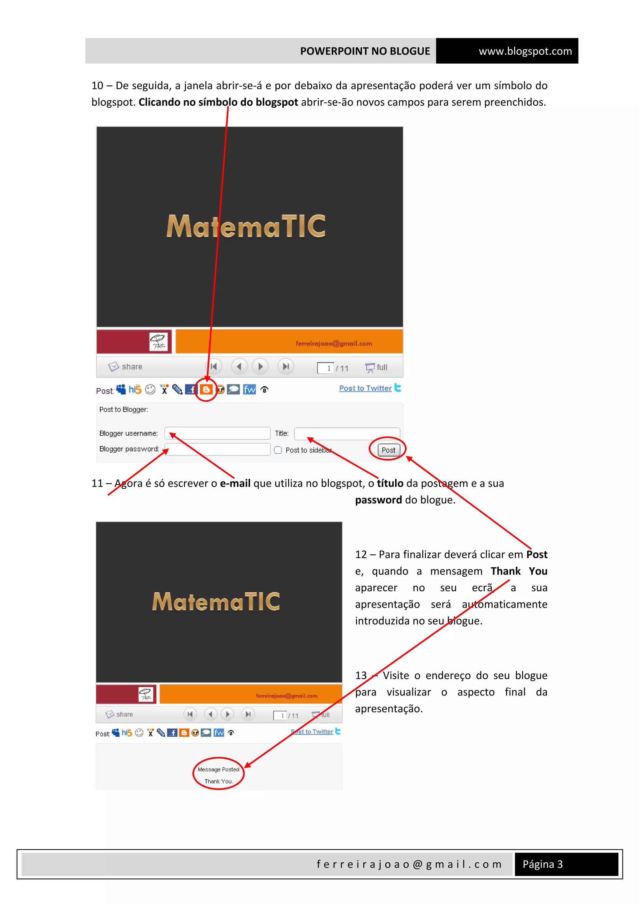 POWERPOINT NO BLOGUE www.blogspot.com
 
  Página 3 f e r r e i r a j o a o @ g m a i l . c o m  
10 – De seguida, a janela abrir‐se‐á e por debaixo da apresentação poderá ver um símbolo do 
blogspot. Clicando no símbolo do blogspot abrir‐se‐ão novos campos para serem preenchidos. 
 
11 – Agora é só escrever o e‐mail que utiliza no blogspot, o título da postagem e a sua 
password do blogue. 
 
12 – Para finalizar deverá clicar em Post 
e,  quando  a  mensagem  Thank  You 
aparecer  no  seu  ecrã,  a  sua 
apresentação  será  automaticamente 
introduzida no seu blogue. 
 
13  –  Visite  o  endereço  do  seu  blogue 
para  visualizar  o  aspecto  final  da 
apresentação. 
 
 