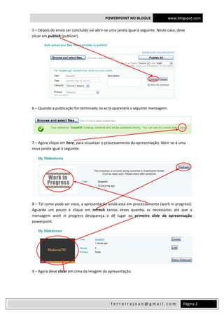 POWERPOINT NO BLOGUE www.blogspot.com
 
  Página 2 f e r r e i r a j o a o @ g m a i l . c o m  
5 – Depois do envio ser concluído vai abrir‐se uma janela igual à seguinte. Neste caso, deve 
clicar em publish (publicar). 
 
6 – Quando a publicação for terminada no ecrã aparecerá a seguinte mensagem: 
 
7 – Agora clique em here, para visualizar o processamento da apresentação. Abrir‐se‐á uma 
nova janela igual à seguinte: 
 
8 – Tal como pode ser visto, a apresentação ainda está em processamento (work in progress). 
Aguarde  um  pouco  e  clique  em  refresh  tantas  vezes  quantas  as  necessárias  até  que  a 
mensagem  work  in  progress  desapareça  e  dê  lugar  ao  primeiro  slide  da  apresentação 
powerpoint. 
 
9 – Agora deve clicar em cima da imagem da apresentação. 
 
 