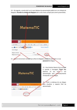 POWERPOINT NO BLOGUE www.blogspot.com
 
  Página 3 f e r r e i r a j o a o @ g m a i l . c o m  
10 – De seguida, a janela abrir‐se‐á e por debaixo da apresentação poderá ver um símbolo do 
blogspot. Clicando no símbolo do blogspot abrir‐se‐ão novos campos para serem preenchidos. 
 
11 – Agora é só escrever o e‐mail que utiliza no blogspot, o título da postagem e a sua 
password do blogue. 
 
12 – Para finalizar deverá clicar em Post 
e,  quando  a  mensagem  Thank  You 
aparecer  no  seu  ecrã,  a  sua 
apresentação  será  automaticamente 
introduzida no seu blogue. 
 
13  –  Visite  o  endereço  do  seu  blogue 
para  visualizar  o  aspecto  final  da 
apresentação. 
 
 