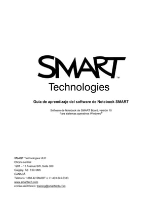 Guía de aprendizaje del software de Notebook SMART
Software de Notebook de SMART Board, versión 10
Para sistemas operativos Windows®
SMART Technologies ULC
Oficina central
1207 – 11 Avenue SW, Suite 300
Calgary, AB T3C 0M5
CANADÁ
Teléfono 1.888.42.SMART o +1.403.245.0333
www.smarttech.com
correo electrónico: training@smarttech.com
 