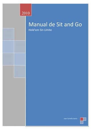 2010

      MANUAL
   Manual de Sit and Go
             DE
   Hold’em Sin Límite
         S’and’G
         No
        Limit
       Hold’em
         LIBRO
           Por
        JCarreño




                   Juan Carreño Garro
 