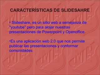 CARACTERÍSTICAS DE SLIDESAHRE

• Slideshare, es un sitio web a semejanza de
"youtube" pero para alojar nuestras
presentaciones de Powerpoint y Openoffice.

•Es una aplicación web 2.0 que nos permite
publicar las presentaciones y conformar
comunidades
 