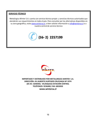 IMPORTADO Y DISTRIBUIDO POR METALURGICA WINTER S.A.
DIRECCIÓN: AV.ALBERTO HURTADO CRUCHAGA Nº 1974
(EX AV. GENERAL VELÁSQUEZ) ESTACIÓN CENTRAL
TELÉFONOS: 9236400, FAX: 6833032
www.wintersa.cl
SERVICIO TÉCNICO
Metalúrgica Winter S.A. cuenta con servicio técnico propio y servicios técnicos autorizados que
atenderán sus requerimientos en todo el país. Para consultar por las alternativas disponibles en
su zona geográfica, visite www.wintersa.cl, o bien solicite información a info@wintersa.cl o a
nuestra central de servicio técnico
16
 