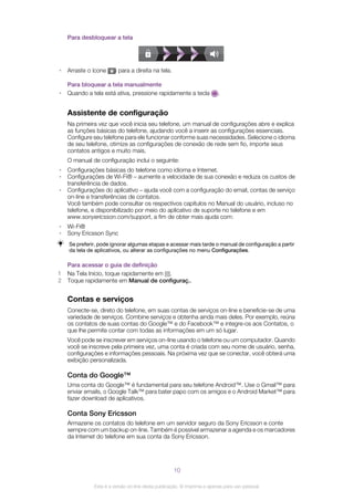 Para desbloquear a tela
• Arraste o ícone para a direita na tela.
Para bloquear a tela manualmente
• Quando a tela está ativa, pressione rapidamente a tecla .
Assistente de configuração
Na primeira vez que você inicia seu telefone, um manual de configurações abre e explica
as funções básicas do telefone, ajudando você a inserir as configurações essenciais.
Configure seu telefone para ele funcionar conforme suas necessidades. Selecione o idioma
de seu telefone, otimize as configurações de conexão de rede sem fio, importe seus
contatos antigos e muito mais.
O manual de configuração inclui o seguinte:
• Configurações básicas do telefone como idioma e Internet.
• Configurações de Wi-Fi® – aumente a velocidade de sua conexão e reduza os custos de
transferência de dados.
• Configurações do aplicativo – ajuda você com a configuração do email, contas de serviço
on-line e transferências de contatos.
Você também pode consultar os respectivos capítulos no Manual do usuário, incluso no
telefone, e disponibilizado por meio do aplicativo de suporte no telefone e em
www.sonyericsson.com/support, a fim de obter mais ajuda com:
• Wi-Fi®
• Sony Ericsson Sync
Se preferir, pode ignorar algumas etapas e acessar mais tarde o manual de configuração a partir
da tela de aplicativos, ou alterar as configurações no menu Configurações.
Para acessar o guia de definição
1 Na Tela Início, toque rapidamente em .
2 Toque rapidamente em Manual de configuraç..
Contas e serviços
Conecte-se, direto do telefone, em suas contas de serviços on-line e beneficie-se de uma
variedade de serviços. Combine serviços e obtenha ainda mais deles. Por exemplo, reúna
os contatos de suas contas do Google™ e do Facebook™ e integre-os aos Contatos, o
que lhe permite contar com todas as informações em um só lugar.
Você pode se inscrever em serviços on-line usando o telefone ou um computador. Quando
você se inscreve pela primeira vez, uma conta é criada com seu nome de usuário, senha,
configurações e informações pessoais. Na próxima vez que se conectar, você obterá uma
exibição personalizada.
Conta do Google™
Uma conta do Google™ é fundamental para seu telefone Android™. Use o Gmail™ para
enviar emails, o Google Talk™ para bater papo com os amigos e o Android Market™ para
fazer download de aplicativos.
Conta Sony Ericsson
Armazene os contatos do telefone em um servidor seguro da Sony Ericsson e conte
sempre com um backup on-line. Também é possível armazenar a agenda e os marcadores
da Internet do telefone em sua conta da Sony Ericsson.
10
Esta é a versão on-line desta publicação. © Imprima-a apenas para uso pessoal.
 