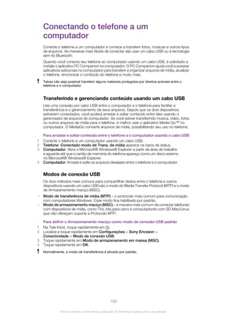Conectando o telefone a um
computador
Conecte o telefone a um computador e comece a transferir fotos, músicas e outros tipos
de arquivos. As maneiras mais fáceis de conectar são usar um cabo USB ou a tecnologia
sem fio Bluetooth.
Quando você conecta seu telefone ao computador usando um cabo USB, é solicitado a
instalar o aplicativo PC Companion no computador. O PC Companion ajuda você a acessar
aplicativos adicionais no computador para transferir e organizar arquivos de mídia, atualizar
o telefone, sincronizar o conteúdo do telefone e muito mais.
Talvez não seja possível transferir alguns materiais protegidos por direitos autorais entre o
telefone e o computador.
Transferindo e gerenciando conteúdo usando um cabo USB
Use uma conexão por cabo USB entre o computador e o telefone para facilitar a
transferência e o gerenciamento de seus arquivos. Depois que os dois dispositivos
estiverem conectados, você poderá arrastar e soltar conteúdo entre eles usando o
gerenciador de arquivos do computador. Se você estiver transferindo música, vídeo, fotos
ou outros arquivos de mídia para o telefone, é melhor usar o aplicativo Media Go™ no
computador. O MediaGo converte arquivos de mídia, possibilitando seu uso no telefone.
Para arrastar e soltar conteúdo entre o telefone e o computador usando o cabo USB
1 Conecte o telefone a um computador usando um cabo USB.
2 Telefone: Conectado modo de Trans. de mídia aparece na barra de status.
3 Computador: Abra o Microsoft® Windows® Explorer a partir da área de trabalho
e aguarde até que o cartão de memória do telefone apareça como um disco externo
no Microsoft® Windows® Explorer.
4 Computador: Arraste e solte os arquivos desejado entre o telefone e o computador.
Modos de conexão USB
Os dois métodos mais comuns para compartilhar dados entre o telefone e outros
dispositivos usando um cabo USB são o modo do Media Transfer Protocol (MTP) e o modo
de Armazenamento maciço (MSC).
• Modo de transferência de mídia (MTP) – o protocolo mais comum para comunicação
com computadores Windows. Esse modo fica habilitado por padrão.
• Modo de armazenamento maciço (MSC) – a maneira mais comum de conectar telefones
com dispositivos de mídia, como TVs, kits para carro e computadores com SO Mac/Linux
que não ofereçam suporte a Protocolo MTP.
Para definir o Armazenamento maciço como modo de conexão USB padrão
1 Na Tela Início, toque rapidamente em .
2 Localize e toque rapidamente em Configurações > Sony Ericsson >
Conectividade > Modo de conexão USB.
3 Toque rapidamente em Modo de armazenamento em massa (MSC).
4 Toque rapidamente em OK.
Normalmente, o modo de transferência é ativado por padrão.
100
Esta é a versão on-line desta publicação. © Imprima-a apenas para uso pessoal.
 